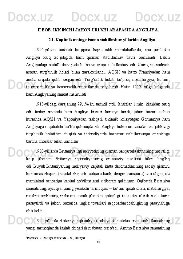 II BOB. IKKINCHI JAHON URUSHI ARAFASIDA ANGILIYA.
2.1.   Kapitalizmning qisman stabillashuv yillarida Angiliya.
1924-yildan   boshlab   ko‘pgina   kapitalistik   mamlakatlarda,   shu   jumladan
Angliya   xalq   xo‘jaligida   ham   qisman   stabillashuv   davri   boshlandi.   Lekin
Angliyadagi   stabillashuv   juda   bo‘sh   va   qisqa   stabillashuv   edi.   Uning   iqtisodiyoti
asosan   turg‘unlik   holati   bilan   xarakterlandi.   AQSH   va   hatto   Fransiyadan   ham
ancha   orqada   qolib   ketgan   edi.   Turg‘unlik   holati   ko‘proq   metallurgiya,   ko‘mir,
to‘qimachilik   va   kemasozlik   sanoatlarida   ro‘y   berdi.   Hatto   1929-   yilga   kelganda
ham Angliyaning sanoat mahsuloti  6
1913-yildagi darajaning 99,1% ini tashkil etdi. Ishsizlar 1 mln. kishidan ortiq
edi,   tashqi   savdoda   ham   Angliya   hissasi   kamaya   bordi,   jahon   bozori   uchun
kurashda   AQSH   va   Yaponiyadan   tashqari,   tiklanib   kelayotgan   Germaniya   ham
Angliyaga raqobatchi bo‘lib qolmoqda edi. Angliya hukmron doiralari xo‘jalikdagi
turg‘unlik   holatidan   chiqish   va   iqtisodiyotda   barqaror   stabillashuvga   erishishga
barcha choralar bilan urindilar. 
1920-yillarda Britaniya iqtisodiyotining qisman barqarorlashuvining mo‘rtligi
ko‘p   jihatdan   Britaniya   iqtisodiyotining   an’anaviy   tuzilishi   bilan   bog‘liq
edi.   Buyuk Britaniyaning moliyaviy kapitali  katta daromadlarining asosiy qismini
ko'rinmas eksport (kapital eksporti, xalqaro bank, dengiz transporti) dan olgan, o'z
mamlakati sanoatiga kapital qo'yilmalarni e'tiborsiz qoldirgan.   Oqibatda Britaniya
sanoatining, ayniqsa, uning yetakchi tarmoqlari – ko‘mir qazib olish, metallurgiya,
mashinasozlikning   nisbatan   texnik   jihatdan   qoloqligi   iqtisodiy   o‘sish   sur’atlarini
pasaytirdi   va   jahon   bozorida   ingliz   tovarlari   raqobatbardoshligining   pasayishiga
olib keldi.
1920-yillarda   Britaniya   iqtisodiyoti   nihoyatda   notekis   rivojlandi.   Sanoatning
yangi tarmoqlarida ishlab chiqarish nisbatan tez o'sdi.   Ammo Britaniya sanoatining
6
Puankare R. Fransiya xizmatida. - M., 2022 yil.
14 