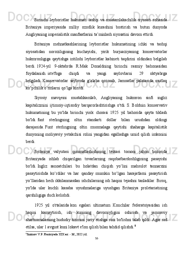 Birinchi   leyboristlar   hukumati   tashqi   va   mustamlakachilik   siyosati   sohasida
Britaniya   imperiyasida   milliy   ozodlik   kurashini   bostirish   va   butun   dunyoda
Angliyaning imperialistik manfaatlarini ta’minlash siyosatini davom ettirdi.
Britaniya   mehnatkashlarining   leyboristlar   hukumatining   ichki   va   tashqi
siyosatidan   noroziligining   kuchayishi,   yirik   burjuaziyaning   konservatorlar
hukmronligiga   qaytishga   intilishi   leyboristlar   kabineti   taqdirini   oldindan   belgilab
berdi.   1924-yil   9-oktabrda   R.Mak   Donaldning   birinchi   rasmiy   bahonasidan
foydalanish.   iste'foga   chiqdi   va   yangi   saylovlarni   29   oktyabrga
belgiladi.   Konservatorlar   saylovda   g‘alaba   qozonib,   Jamoatlar   palatasida   mutlaq
ko‘pchilik o‘rinlarni qo‘lga kiritdi.
Siyosiy   mavqeini   mustahkamlab,   Angliyaning   hukmron   sinfi   ingliz
kapitalizmini   ijtimoiy-iqtisodiy   barqarorlashtirishga   o'tdi.   S.   Bolduin   konservativ
hukumatining   bu   yo'lda   birinchi   yirik   chorasi   1925   yil   bahorida   qayta   tiklash
bo'ldi.   funt   sterlingning   oltin   standarti   dollar   bilan   urushdan   oldingi
darajasida.   Funt   sterlingning   oltin   muomalaga   qaytishi   shaharga   kapitalistik
dunyoning   moliyaviy   yetakchisi   rolini   yangidan   egallashga   umid   qilish   imkonini
berdi.
Britaniya   valyutasi   qimmatlashishining   teskari   tomoni   jahon   bozorida
Britaniyada   ishlab   chiqarilgan   tovarlarning   raqobatbardoshligining   pasayishi
bo'ldi.   Ingliz   sanoatchilari   bu   holatdan   chiqish   yo‘lini   mahsulot   tannarxini
pasaytirishda   ko‘rdilar   va   har   qanday   mumkin   bo‘lgan   harajatlarni   pasaytirish
yo‘llaridan  hech  ikkilanmasdan  ishchilarning  ish   haqini   tejashni  tanladilar.   Biroq,
yo'lda   ular   kuchli   kasaba   uyushmalariga   uyushgan   Britaniya   proletariatining
qarshiligiga duch kelishdi.
1925   yil   o'rtalarida   kon   egalari   ultimatum   Konchilar   federatsiyasidan   ish
haqini   kamaytirish,   ish   kunining   davomiyligini   oshirish   va   jamoaviy
shartnomalarning hududiy tizimini joriy etishga rozi bo'lishni talab qildi.   Agar rad
etilsa, ular 1 avgust kuni lokavt e'lon qilish bilan tahdid qilishdi. 8
8
Smirnov V.P. Frantsiyada XIX asr. - M., 2022 yil.
16