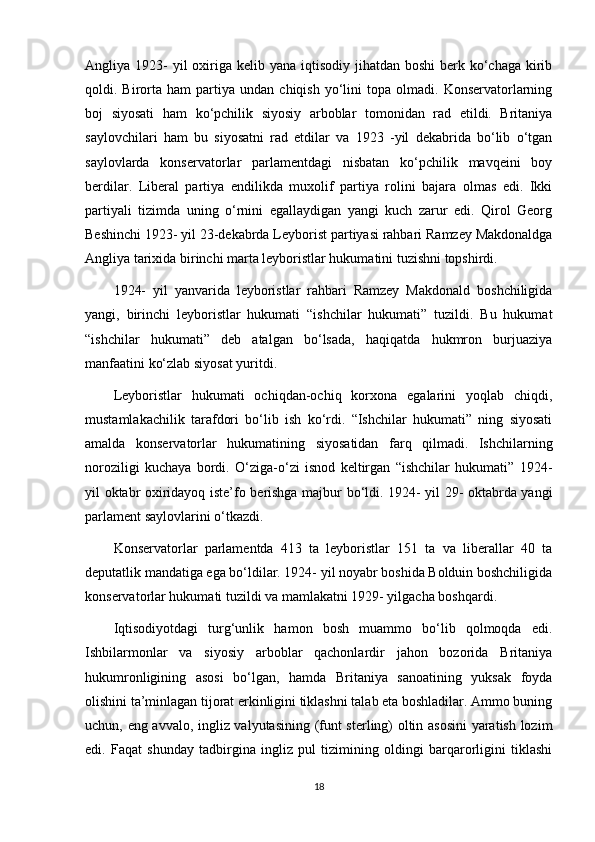 Angliya 1923-  yil  oxiriga kelib yana iqtisodiy jihatdan boshi  berk ko‘chaga  kirib
qoldi.  Birorta  ham   partiya   undan   chiqish   yo‘lini   topa   olmadi.   Konservatorlarning
boj   siyosati   ham   ko‘pchilik   siyosiy   arboblar   tomonidan   rad   etildi.   Britaniya
saylovchilari   ham   bu   siyosatni   rad   etdilar   va   1923   -yil   dekabrida   bo‘lib   o‘tgan
saylovlarda   konservatorlar   parlamentdagi   nisbatan   ko‘pchilik   mavqeini   boy
berdilar.   Liberal   partiya   endilikda   muxolif   partiya   rolini   bajara   olmas   edi.   Ikki
partiyali   tizimda   uning   o‘rnini   egallaydigan   yangi   kuch   zarur   edi.   Qirol   Georg
Beshinchi 1923- yil 23-dekabrda Leyborist partiyasi rahbari Ramzey Makdonaldga
Angliya tarixida birinchi marta leyboristlar hukumatini tuzishni topshirdi.
1924-   yil   yanvarida   leyboristlar   rahbari   Ramzey   Makdonald   boshchiligida
yangi,   birinchi   leyboristlar   hukumati   “ishchilar   hukumati”   tuzildi.   Bu   hukumat
“ishchilar   hukumati”   deb   atalgan   bo‘lsada,   haqiqatda   hukmron   burjuaziya
manfaatini ko‘zlab siyosat yuritdi.
Leyboristlar   hukumati   ochiqdan-ochiq   korxona   egalarini   yoqlab   chiqdi,
mustamlakachilik   tarafdori   bo‘lib   ish   ko‘rdi.   “Ishchilar   hukumati”   ning   siyosati
amalda   konservatorlar   hukumatining   siyosatidan   farq   qilmadi.   Ishchilarning
noroziligi   kuchaya   bordi.   O‘ziga-o‘zi   isnod   keltirgan   “ishchilar   hukumati”   1924-
yil oktabr oxiridayoq iste’fo berishga majbur bo‘ldi. 1924- yil 29- oktabrda yangi
parlament saylovlarini o‘tkazdi. 
Konservatorlar   parlamentda   413   ta   leyboristlar   151   ta   va   liberallar   40   ta
deputatlik mandatiga ega bo‘ldilar. 1924- yil noyabr boshida Bolduin boshchiligida
konservatorlar hukumati tuzildi va mamlakatni 1929- yilgacha boshqardi.
Iqtisodiyotdagi   turg‘unlik   hamon   bosh   muammo   bo‘lib   qolmoqda   edi.
Ishbilarmonlar   va   siyosiy   arboblar   qachonlardir   jahon   bozorida   Britaniya
hukumronligining   asosi   bo‘lgan,   hamda   Britaniya   sanoatining   yuksak   foyda
olishini ta’minlagan tijorat erkinligini tiklashni talab eta boshladilar. Ammo buning
uchun, eng avvalo, ingliz valyutasining (funt sterling) oltin asosini  yaratish lozim
edi.   Faqat   shunday   tadbirgina   ingliz   pul   tizimining   oldingi   barqarorligini   tiklashi
18