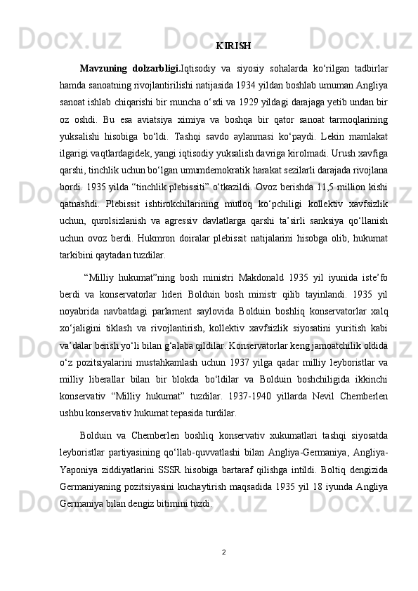 KIRISH
Mavzuning   dolzarbligi. Iqtisodiy   va   siyosiy   sohalarda   ko‘rilgan   tadbirlar
hamda sanoatning rivojlantirilishi natijasida 1934 yildan boshlab umuman Angliya
sanoat ishlab chiqarishi bir muncha o‘sdi va 1929 yildagi darajaga yetib undan bir
oz   oshdi.   Bu   esa   aviatsiya   ximiya   va   boshqa   bir   qator   sanoat   tarmoqlarining
yuksalishi   hisobiga   bo‘ldi.   Tashqi   savdo   aylanmasi   ko‘paydi.   Lekin   mamlakat
ilgarigi vaqtlardagidek, yangi iqtisodiy yuksalish davriga kirolmadi. Urush xavfiga
qarshi, tinchlik uchun bo‘lgan umumdemokratik harakat sezilarli darajada rivojlana
bordi. 1935 yilda “tinchlik plebissiti” o‘tkazildi. Ovoz berishda 11,5 million kishi
qatnashdi.   Plebissit   ishtirokchilarining   mutloq   ko‘pchiligi   kollektiv   xavfsizlik
uchun,   qurolsizlanish   va   agressiv   davlatlarga   qarshi   ta’sirli   sanksiya   qo‘llanish
uchun   ovoz   berdi.   Hukmron   doiralar   plebissit   natijalarini   hisobga   olib,   hukumat
tarkibini qaytadan tuzdilar.
  “Milliy   hukumat”ning   bosh   ministri   Makdonald   1935   yil   iyunida   iste’fo
berdi   va   konservatorlar   lideri   Bolduin   bosh   ministr   qilib   tayinlandi.   1935   yil
noyabrida   navbatdagi   parlament   saylovida   Bolduin   boshliq   konservatorlar   xalq
xo‘jaligini   tiklash   va   rivojlantirish,   kollektiv   xavfsizlik   siyosatini   yuritish   kabi
va’dalar berish yo‘li bilan g‘alaba qildilar. Konservatorlar keng jamoatchilik oldida
o‘z   pozitsiyalarini   mustahkamlash   uchun   1937   yilga   qadar   milliy   leyboristlar   va
milliy   liberallar   bilan   bir   blokda   bo‘ldilar   va   Bolduin   boshchiligida   ikkinchi
konservativ   “Milliy   hukumat”   tuzdilar.   1937-1940   yillarda   Nevil   Chemberlen
ushbu konservativ hukumat tepasida turdilar.
Bolduin   va   Chemberlen   boshliq   konservativ   xukumatlari   tashqi   siyosatda
leyboristlar   partiyasining   qo‘llab-quvvatlashi   bilan   Angliya-Germaniya,   Angliya-
Yaponiya   ziddiyatlarini   SSSR   hisobiga   bartaraf   qilishga   intildi.   Boltiq   dengizida
Germaniyaning   pozitsiyasini   kuchaytirish   maqsadida   1935   yil   18   iyunda   Angliya
Germaniya bilan dengiz bitimini tuzdi.
2 