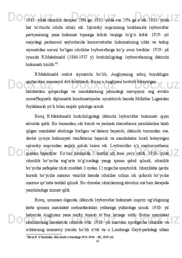 1931-   yilda ishsizlik   darajasi   23%   ga, 1932-  yilda  esa  25%  ga  o‘sdi.  1932-   yilda
har   to‘rtinchi   ishchi   ishsiz   edi.   Iqtisodiy   inqirozning   boshlanishi   leyboristlar
partiyasining   yana   hukumat   tepasiga   kelish   vaqtiga   to‘g‘ri   keldi.   1929-   yil
mayidagi   parlament   saylovlarida   konservatorlar   hukumatining   ichki   va   tashqi
siyosatidan   norozi   bo‘lgan   ishchilar   leyboristlarga   ko‘p   ovoz   berdilar.   1929-   yil
iyunida   R.Makdonald   (1866-1937   y)   boshchiligidagi   leyboristlarning   ikkinchi
hukumati tuzildi. 11
R.Makdonald   realist   siyosatchi   bo‘lib,   Angliyaning   sobiq   buyukligini
qaytarishni xomxayol deb hisoblardi. Biroq u Angliyani bostirib kelayotgan
halokatdan   qutqarishga   va   mamlakatning   jahondagi   mavqeyini   eng   avvalo
muvaffaqiyatli   diplomatik   kombinatsiyalar   uyushtirish   hamda   Millatlar   Ligasidan
foydalanish yo‘li bilan saqlab qolishga urindi.
Biroq   R.Makdonald   boshchiligidagi   ikkinchi   leyboristlar   hukumati   qiyin
ahvolda qoldi. Bir tomondan, ish berish va yashash sharoitlarini yaxshilashni talab
qilgan   mamlakat   aholisiga   berilgan   va’dalarni   bajarish,   ikkinchi   tomondan   esa,
davlat   ijroiya   hokimiyati   vazifalarini   bajarish   va   mamlakatni   bosib   kelayotgan
iqtisodiy   inqirozdan   saqlab   qolish   lozim   edi.   Leyboristlar   o‘z   majburiyatlarini
qisman   bajardilar.   Ko‘mir   konlarida   7   soatlik   ish   kuni   joriy   etildi.   1930-   yilda
ishsizlik   bo‘yicha   sug‘urta   to‘g‘risidagi   yangi   qonun   qabul   qilindi,   ishsizlik
bo‘yicha nafaqalar olish muddati 3 oydan 12 oygacha uzaytirildi. Ishsizlikka qarshi
kurash   bo‘yicha   maxsus   vazirlik   hamda   ishsizlar   uchun   ish   qidirish   bo‘yicha
maxsus qo‘mita tashkil qilindi. Bu choralar ishsizlarning ahvolini ma’lum darajada
yaxshilashga xizmat qildi.
Biroq, umuman olganda, ikkinchi  leyboristlar  hukumati inqiroz og‘irligining
katta   qismini   mamlakat   mehnatkashlari   yelkasiga   yuklashga   urindi.   1930-   yil
bahorida   Angliyani   yana   sinfiy   kurash   to‘foni   larzaga   soldi.   Butun   mamlakat
ishsizlarning   harakatida   ishtirok   etdi.   1930-   yil   martdan   aprelgacha   ishsizlar   va
ochlarning   ommaviy   yurishi   bo‘lib   o‘tdi   va   u   Londonga   Gayd-parkdagi   ulkan
11
Errio E. O’tmishdan. Ikki urush o’rtasidagi 1914-1936. - M., 2019 yil.
21 