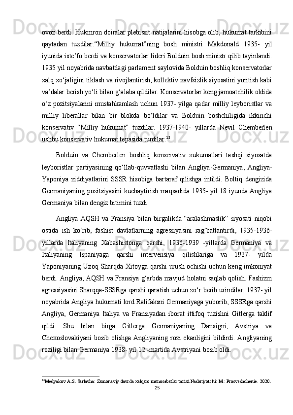 ovoz berdi. Hukmron doiralar plebissit natijalarini hisobga olib, hukumat tarkibini
qaytadan   tuzdilar.“Milliy   hukumat”ning   bosh   ministri   Makdonald   1935-   yil
iyunida iste’fo berdi va konservatorlar lideri Bolduin bosh ministr qilib tayinlandi.
1935 yil noyabrida navbatdagi parlament saylovida Bolduin boshliq konservatorlar
xalq xo‘jaligini tiklash va rivojlantirish, kollektiv xavfsizlik siyosatini yuritish kabi
va’dalar berish yo‘li bilan g‘alaba qildilar. Konservatorlar keng jamoatchilik oldida
o‘z   pozitsiyalarini   mustahkamlash   uchun   1937-   yilga   qadar   milliy   leyboristlar   va
milliy   liberallar   bilan   bir   blokda   bo‘ldilar   va   Bolduin   boshchiligida   ikkinchi
konservativ   “Milliy   hukumat”   tuzdilar.   1937-1940-   yillarda   Nevil   Chemberlen
ushbu konservativ hukumat tepasida turdilar. 13
Bolduin   va   Chemberlen   boshliq   konservativ   xukumatlari   tashqi   siyosatda
leyboristlar   partiyasining   qo‘llab-quvvatlashi   bilan   Angliya-Germaniya,   Angliya-
Yaponiya   ziddiyatlarini   SSSR   hisobiga   bartaraf   qilishga   intildi.   Boltiq   dengizida
Germaniyaning pozitsiyasini kuchaytirish maqsadida 1935- yil 18 iyunda Angliya
Germaniya bilan dengiz bitimini tuzdi.
Angliya   AQSH   va   Fransiya   bilan   birgalikda   “aralashmaslik”   siyosati   niqobi
ostida   ish   ko‘rib,   fashist   davlatlarning   agressiyasini   rag‘batlantirdi,   1935-1936-
yillarda   Italiyaning   Xabashistonga   qarshi,   1936-1939   -yillarda   Germaniya   va
Italiyaning   Ispaniyaga   qarshi   intervensiya   qilishlariga   va   1937-   yilda
Yaponiyaning Uzoq Sharqda Xitoyga qarshi urush ochishi  uchun keng imkoniyat
berdi. Angliya, AQSH va Fransiya g‘arbda mavjud holatni saqlab qolish. Fashizm
agressiyasini Sharqqa-SSSRga qarshi qaratish uchun zo‘r berib urindilar. 1937- yil
noyabrida Angliya hukumati lord Ralifaksni Germaniyaga yuborib, SSSRga qarshi
Angliya,   Germaniya   Italiya   va   Fransiyadan   iborat   ittifoq   tuzishni   Gitlerga   taklif
qildi.   Shu   bilan   birga   Gitlerga   Germaniyaning   Dansigni,   Avstriya   va
Chexoslovakiyani  bosib olishga Angliyaning rozi  ekanligini bildirdi. Angliyaning
roziligi bilan Germaniya 1938- yil 12 -martida Avstriyani bosib oldi.
13
Medyakov A.S. Sarlavha: Zamonaviy davrda xalqaro munosabatlar tarixi Nashriyotchi: M.: Prosveshchenie. 2020.
25