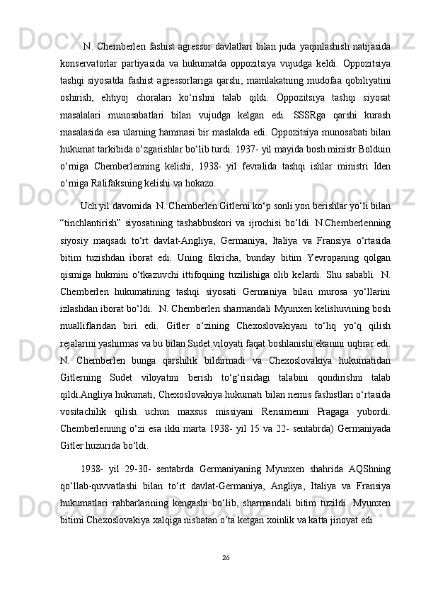 N.   Chemberlen   fashist   agressor   davlatlari   bilan   juda   yaqinlashish   natijasida
konservatorlar   partiyasida   va   hukumatda   oppozitsiya   vujudga   keldi.   Oppozitsiya
tashqi   siyosatda   fashist   agressorlariga   qarshi,   mamlakatning   mudofaa   qobiliyatini
oshirish,   ehtiyoj   choralari   ko‘rishni   talab   qildi.   Oppozitsiya   tashqi   siyosat
masalalari   munosabatlari   bilan   vujudga   kelgan   edi.   SSSRga   qarshi   kurash
masalasida esa ularning hammasi bir maslakda edi. Oppozitsiya munosabati bilan
hukumat tarkibida o‘zgarishlar bo‘lib turdi. 1937- yil mayida bosh ministr Bolduin
o‘rniga   Chemberlenning   kelishi,   1938-   yil   fevralida   tashqi   ishlar   ministri   Iden
o‘rniga Ralifaksning kelishi va hokazo.
Uch yil davomida  N. Chemberlen Gitlerni ko‘p sonli yon berishlar yo‘li bilan
“tinchlantirish”   siyosatining   tashabbuskori   va   ijrochisi   bo‘ldi.   N.Chemberlenning
siyosiy   maqsadi   to‘rt   davlat-Angliya,   Germaniya,   Italiya   va   Fransiya   o‘rtasida
bitim   tuzishdan   iborat   edi.   Uning   fikricha,   bunday   bitim   Yevropaning   qolgan
qismiga   hukmini   o‘tkazuvchi   ittifoqning   tuzilishiga   olib   kelardi.   Shu   sababli     N.
Chemberlen   hukumatining   tashqi   siyosati   Germaniya   bilan   murosa   yo‘llarini
izlashdan iborat bo‘ldi.   N. Chemberlen sharmandali Myunxen kelishuvining bosh
mualliflaridan   biri   edi.   Gitler   o‘zining   Chexoslovakiyani   to‘liq   yo‘q   qilish
rejalarini yashirmas va bu bilan Sudet viloyati faqat boshlanishi ekanini uqtirar edi.
N.   Chemberlen   bunga   qarshilik   bildirmadi   va   Chexoslovakiya   hukumatidan
Gitlerning   Sudet   viloyatini   berish   to‘g‘risidagi   talabini   qondirishni   talab
qildi.Angliya hukumati, Chexoslovakiya hukumati bilan nemis fashistlari o‘rtasida
vositachilik   qilish   uchun   maxsus   missiyani   Rensimenni   Pragaga   yubordi.
Chemberlenning o‘zi  esa  ikki  marta 1938-  yil  15 va 22-  sentabrda)  Germaniyada
Gitler huzurida bo‘ldi.
1938-   yil   29-30-   sentabrda   Germaniyaning   Myunxen   shahrida   AQShning
qo‘llab-quvvatlashi   bilan   to‘rt   davlat-Germaniya,   Angliya,   Italiya   va   Fransiya
hukumatlari   rahbarlarining   kengashi   bo‘lib,   sharmandali   bitim   tuzildi.   Myunxen
bitimi Chexoslovakiya xalqiga nisbatan o‘ta ketgan xoinlik va katta jinoyat edi.
26