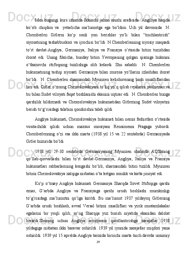 Men  bugungi  kurs  ishimda  Ikkinchi   jahon  urushi  arafasida   Angiliya  haqida
ko’rib   chiqdim   va     yetarlicha   ma’lumotga   ega   bo’ldim.   Uch   yil   davomida     N.
Chemberlen   Gitlerni   ko‘p   sonli   yon   berishlar   yo‘li   bilan   “tinchlantirish”
siyosatining tashabbuskori va ijrochisi bo‘ldi. N.Chemberlenning siyosiy maqsadi
to‘rt   davlat-Angliya,   Germaniya,   Italiya   va   Fransiya   o‘rtasida   bitim   tuzishdan
iborat   edi.   Uning   fikricha,   bunday   bitim   Yevropaning   qolgan   qismiga   hukmini
o‘tkazuvchi   ittifoqning   tuzilishiga   olib   kelardi.   Shu   sababli     N.   Chemberlen
hukumatining   tashqi   siyosati   Germaniya   bilan   murosa   yo‘llarini   izlashdan   iborat
bo‘ldi.     N.   Chemberlen   sharmandali   Myunxen   kelishuvining   bosh   mualliflaridan
biri edi. Gitler o‘zining Chexoslovakiyani to‘liq yo‘q qilish rejalarini yashirmas va
bu bilan Sudet viloyati faqat boshlanishi ekanini uqtirar edi.  N. Chemberlen bunga
qarshilik   bildirmadi   va   Chexoslovakiya   hukumatidan   Gitlerning   Sudet   viloyatini
berish to‘g‘risidagi talabini qondirishni talab qildi.
Angliya hukumati, Chexoslovakiya hukumati bilan nemis fashistlari o‘rtasida
vositachilik   qilish   uchun   maxsus   missiyani   Rensimenni   Pragaga   yubordi.
Chemberlenning   o‘zi   esa   ikki   marta   (1938   yil   15   va   22   sentabrda)   Germaniyada
Gitler huzurida bo‘ldi.
1938   yil   29-30   sentabrda   Germaniyaning   Myunxen   shahrida   AQShning
qo‘llab-quvvatlashi   bilan   to‘rt   davlat-Germaniya,   Angliya,   Italiya   va   Fransiya
hukumatlari   rahbarlarining   kengashi   bo‘lib,   sharmandali   bitim   tuzildi.   Myunxen
bitimi Chexoslovakiya xalqiga nisbatan o‘ta ketgan xoinlik va katta jinoyat edi.
Ko‘p   o‘tmay   Angliya   hukumati   Germaniya   Sharqda   Sovet   Ittifoqiga   qarshi
emas,   G‘arbda   Angliya   va   Fransiyaga   qarshi   urush   boshlashi   mumkinligi
to‘g‘risidagi   ma’lumotni   qo‘lga   kiritdi.   Bu   ma’lumot   1937   yildayoq   Gitlerning
G‘arbda   urush   boshlash,   avval   Versal   bitimi   mualliflari   va   yirik   mustamlakalar
egalarini   bir   yoqli   qilib,   so‘ng   Sharqqa   yuz   burish   niyatida   ekanidan   dalolat
berardi.Shuning   uchun   Angliya   armiyasini   qurollantirishga   xarajatlar   1938
yildagiga nisbatan ikki baravar oshirildi. 1939 yil iyunida xarajatlar miqdori yana
oshirildi. 1939 yil 15 aprelda Angliya tarixida birinchi marta tinch davrda umumiy
29