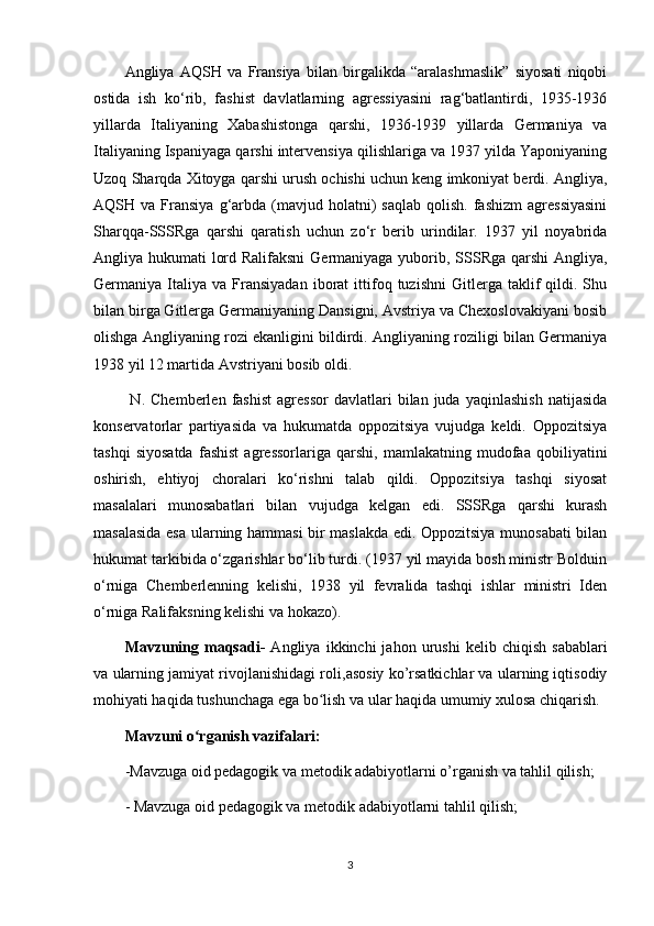 Angliya   AQSH   va   Fransiya   bilan   birgalikda   “aralashmaslik”   siyosati   niqobi
ostida   ish   ko‘rib,   fashist   davlatlarning   agressiyasini   rag‘batlantirdi,   1935-1936
yillarda   Italiyaning   Xabashistonga   qarshi,   1936-1939   yillarda   Germaniya   va
Italiyaning Ispaniyaga qarshi intervensiya qilishlariga va 1937 yilda Yaponiyaning
Uzoq Sharqda Xitoyga qarshi urush ochishi uchun keng imkoniyat berdi. Angliya,
AQSH  va  Fransiya  g‘arbda  (mavjud  holatni)   saqlab   qolish.   fashizm  agressiyasini
Sharqqa-SSSRga   qarshi   qaratish   uchun   zo‘r   berib   urindilar.   1937   yil   noyabrida
Angliya hukumati lord Ralifaksni  Germaniyaga yuborib, SSSRga qarshi  Angliya,
Germaniya  Italiya  va   Fransiyadan   iborat   ittifoq   tuzishni   Gitlerga   taklif   qildi.  Shu
bilan birga Gitlerga Germaniyaning Dansigni, Avstriya va Chexoslovakiyani bosib
olishga Angliyaning rozi ekanligini bildirdi. Angliyaning roziligi bilan Germaniya
1938 yil 12 martida Avstriyani bosib oldi.
  N.   Chemberlen   fashist   agressor   davlatlari   bilan   juda   yaqinlashish   natijasida
konservatorlar   partiyasida   va   hukumatda   oppozitsiya   vujudga   keldi.   Oppozitsiya
tashqi   siyosatda   fashist   agressorlariga   qarshi,   mamlakatning   mudofaa   qobiliyatini
oshirish,   ehtiyoj   choralari   ko‘rishni   talab   qildi.   Oppozitsiya   tashqi   siyosat
masalalari   munosabatlari   bilan   vujudga   kelgan   edi.   SSSRga   qarshi   kurash
masalasida esa ularning hammasi bir maslakda edi. Oppozitsiya munosabati bilan
hukumat tarkibida o‘zgarishlar bo‘lib turdi. (1937 yil mayida bosh ministr Bolduin
o‘rniga   Chemberlenning   kelishi,   1938   yil   fevralida   tashqi   ishlar   ministri   Iden
o‘rniga Ralifaksning kelishi va hokazo).
Mavzuning  maqsadi -   Angliya   ikkinchi   jahon   urushi   kelib  chiqish   sabablari
va  ularning  jamiyat rivojlanishidagi roli ,asosiy ko’rsatkichlar va ularning iqtisodiy
mohiyati haqida tushunchaga ega bo lish va ular haqida umumiy xulosa chiqarish.ʻ
Mavzuni o rganish vazifalari:	
ʻ
-Mavzuga oid pedagogik va metodik adabiyotlarni o’rganish va tahlil qilish;
- Mavzuga oid pedagogik va metodik adabiyotlarni tahlil qilish;
3