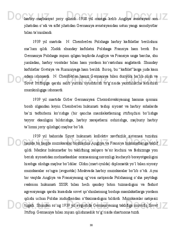 harbiy   majburiyat   joriy   qilindi.   1938   yil   oxiriga   kelib   Angliya   aviatsiyasi   son
jihatidan o‘sdi va sifat jihatidan Germaniya aviatsiyasidan ustun yangi samolyotlar
bilan ta’minlandi.
1939   yil   martida     N.   Chemberlen   Polshaga   harbiy   kafolatlar   berilishini
ma’lum   qildi.   Xuddi   shunday   kafolatni   Polshaga   Fransiya   ham   berdi.   Bu
Germaniya Polshaga xujum qilgan taqdirda Angliya va Fransiya unga barcha, shu
jumladan,   harbiy   vositalar   bilan   ham   yordam   ko‘rsatishini   anglatardi.   Shunday
kafolatlar Gretsiya va Ruminiyaga ham berildi. Biroq, bu “kafolat”larga juda kam
odam   ishonardi.     N.   Chemberlen   hanuz   Germaniya   bilan   dunyoni   bo‘lib  olish   va
Sovet   Ittifoqiga   qarshi   salib   yurishi   uyushtirish   to‘g‘risida   yaxshilikcha   kelishish
mumkinligiga ishonardi.
1939   yil   martida   Gitler   Germaniyasi   Chexoslovakiyaning   hamma   qismini
bosib   olgandan   keyin   Chemberlen   hukumati   tashqi   siyosat   va   harbiy   sohalarda
ba’zi   tadbirlarni   ko‘rishga   (bir   qancha   mamlakatlarning   ittifoqchisi   bo‘lishga
tayyor   ekanligini   bildirishga,   harbiy   xarajatlarni   oshirishga,   majburiy   harbiy
ta’limni joriy qilishga) majbur bo‘ldi.
1939   yil   bahorida   Sovet   hukumati   kollektiv   xavfsizlik   sistemasi   tuzishni
hamda bu haqda muzokaralar boshlashni Angliya va Fransiya hukumatlariga taklif
qildi.   Mazkur   hukumatlar   bu   taklifning   xalqaro   ta’sir   kuchini   va   fashizmga   yon
berish siyosatidan mehnatkashlar ommasining noroziligi kuchayib borayotganligini
hisobga olishga majbur bo‘ldilar. Oldin (mart-iyulda) diplomatik yo‘l bilan siyosiy
muzokaralar   so‘ngra   (avgustda)   Moskvada   harbiy   muzokaralar   bo‘lib   o‘tdi.   Ayni
bir   vaqtda   Angliya   va   Fransiyaning   ig‘vosi   natijasida   Polshaning   o‘sha   paytdagi
reaksion   hukumati   SSSR   bilan   hech   qanday   bitim   tuzmasligini   va   fashist
agressiyasiga qarshi kurashda sovet qo‘shinlarining boshqa mamlakatlarga yordam
qilishi   uchun   Polsha   xududlaridan   o‘tkazmasligini   bildirdi.   Muzokaralar   natijasiz
tugadi. Shundan so‘ng 1939 yil avgustida Germaniyaning taklifiga muvofiq Sovet
Ittifoqi Germaniya bilan xujum qilishmaslik to‘g‘risida shartnoma tuzdi.
30 