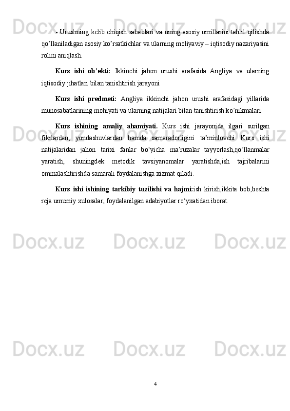 - Urushning kelib chiqish sabablari  va uning asosiy  omillarini tahlil qilishda
qo’llaniladigan asosiy ko’rsatkichlar va ularning moliyaviy – iqtisodiy nazariyasini
rolini aniqlash.
Kurs   ishi   о b’ е kti:   Ikkinchi   jahon   urushi   arafasida   Angliya   va   ularning
iqtisodiy jihatlari bil а n t а nishtirish j а r а y о ni
Kurs   ishi   pr е dm е ti:   Angliya   ikkinchi   jahon   urushi   arafasidagi   yillarida
munosabatlarining mohiyati va ularning natijalari bil а n t а nishtirish k о ’nikm а l а ri.
Kurs   ishining   а m а liy   а h а miy а ti.   Kurs   ishi   j а r а y о nid а   ilg а ri   surilg а n
fikrl а rd а n,   y о nd а shuvl а rd а n   h а md а   s а m а r а d о rligini   t а ’minl о vchi   Kurs   ishi
n а tij а l а rid а n   jahon   tarixi   f а nl а r   b о ‘yich а   m а ’ruz а l а r   t а yy о rl а sh,q о ‘ll а nm а l а r
y а r а tish,   shuningd е k   m е t о dik   t а vsiy а n о m а l а r   y а r а tishd а ,ish   t а jrib а l а rini
о mm а l а shtirishd а  s а m а r а li f о yd а l а nishg а  xizm а t qil а di.
Kurs   ishi   ishining   t а rkibiy   tuzilishi   v а   h а jmi: ish   kirish,ikkita   bob,beshta
reja umumiy xul о s а l а r, f о yd а l а nilg а n  а d а biy о tl а r r о ‘yx а tid а n ib о r а t.
4