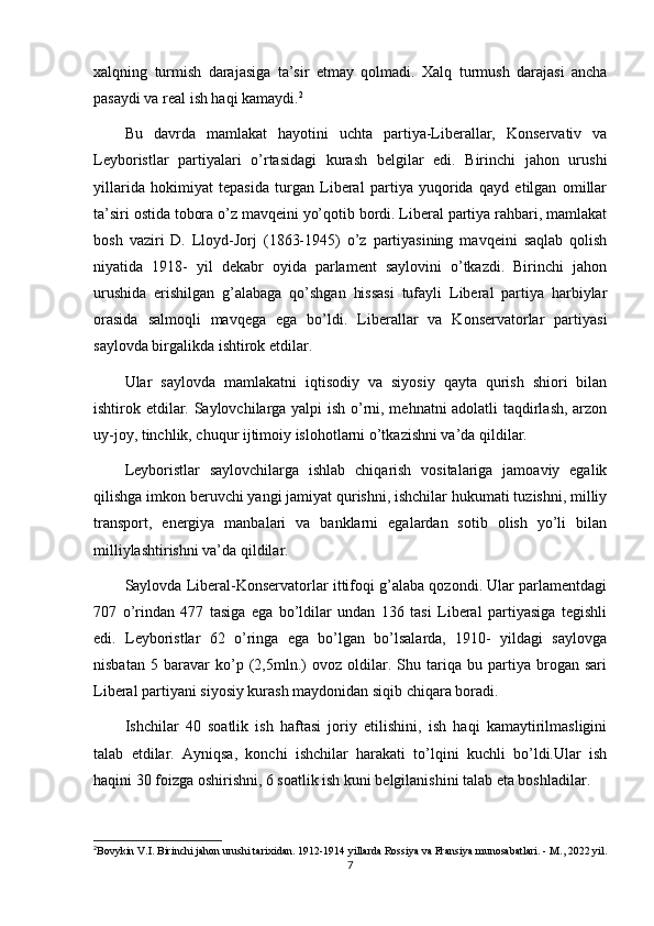 xalqning   turmish   darajasiga   ta’sir   etmay   qolmadi.   Xalq   turmush   darajasi   ancha
pasaydi va real ish haqi kamaydi. 2
Bu   davrda   mamlakat   hayotini   uchta   partiya-Liberallar,   Konservativ   va
Leyboristlar   partiyalari   o’rtasidagi   kurash   belgilar   edi.   Birinchi   jahon   urushi
yillarida   hokimiyat   tepasida   turgan   Liberal   partiya   yuqorida   qayd   etilgan   omillar
ta’siri ostida tobora o’z mavqeini yo’qotib bordi. Liberal partiya rahbari, mamlakat
bosh   vaziri   D.   Lloyd-Jorj   (1863-1945)   o’z   partiyasining   mavqeini   saqlab   qolish
niyatida   1918-   yil   dekabr   oyida   parlament   saylovini   o’tkazdi.   Birinchi   jahon
urushida   erishilgan   g’alabaga   qo’shgan   hissasi   tufayli   Liberal   partiya   harbiylar
orasida   salmoqli   mavqega   ega   bo’ldi.   Liberallar   va   Konservatorlar   partiyasi
saylovda birgalikda ishtirok etdilar.
Ular   saylovda   mamlakatni   iqtisodiy   va   siyosiy   qayta   qurish   shiori   bilan
ishtirok etdilar. Saylovchilarga yalpi ish o’rni, mehnatni adolatli taqdirlash, arzon
uy-joy, tinchlik, chuqur ijtimoiy islohotlarni o’tkazishni va’da qildilar.
Leyboristlar   saylovchilarga   ishlab   chiqarish   vositalariga   jamoaviy   egalik
qilishga imkon beruvchi yangi jamiyat qurishni, ishchilar hukumati tuzishni, milliy
transport,   energiya   manbalari   va   banklarni   egalardan   sotib   olish   yo’li   bilan
milliylashtirishni va’da qildilar.
Saylovda Liberal-Konservatorlar ittifoqi g’alaba qozondi. Ular parlamentdagi
707   o’rindan   477   tasiga   ega   bo’ldilar   undan   136   tasi   Liberal   partiyasiga   tegishli
edi.   Leyboristlar   62   o’ringa   ega   bo’lgan   bo’lsalarda,   1910-   yildagi   saylovga
nisbatan   5   baravar   ko’p   (2,5mln.)   ovoz   oldilar.   Shu   tariqa   bu   partiya   brogan   sari
Liberal partiyani siyosiy kurash maydonidan siqib chiqara boradi.
Ishchilar   40   soatlik   ish   haftasi   joriy   etilishini,   ish   haqi   kamaytirilmasligini
talab   etdilar.   Ayniqsa,   konchi   ishchilar   harakati   to’lqini   kuchli   bo’ldi.Ular   ish
haqini 30 foizga oshirishni, 6 soatlik ish kuni belgilanishini talab eta boshladilar.
2
Bovykin V.I. Birinchi jahon urushi tarixidan. 1912-1914 yillarda Rossiya va Fransiya munosabatlari. - M., 2022 yil.
7 