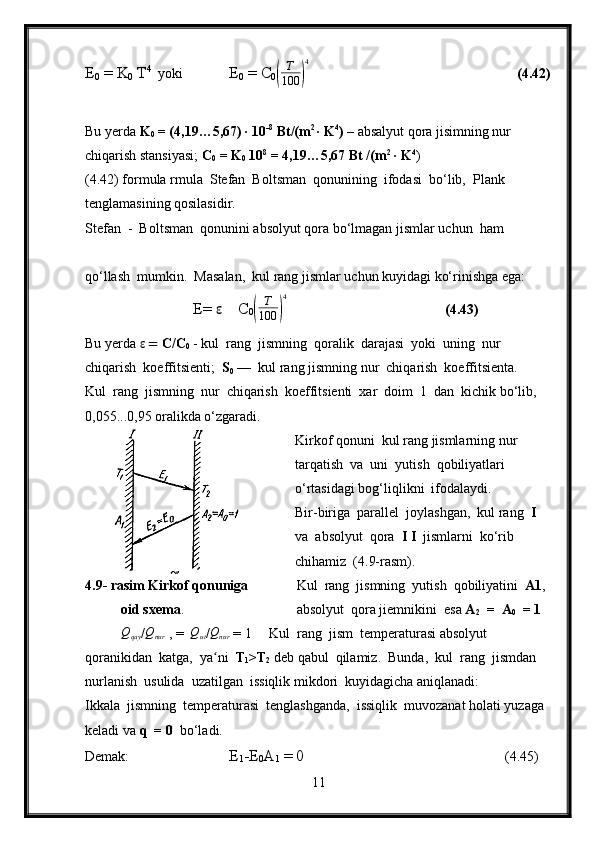 E
0  = K
0  T 4 
  yoki  E
0  = C
0(	
T
100	)
4            (4.42)
Bu yerda  K
0  = (4,19…5,67) ∙ 10 -8
 Bt/(m 2 
∙ K 4
) –  absalyut qora jisimning nur 
chiqarish stansiyasi;  C
0  = K
0   10 8
 = 4,19…5,67 Bt /(m 2
 ∙ K 4
)
(4.42) formula rmula  Stefan  Boltsman  qonunining  ifodasi  bo‘lib,  Plank 
tenglamasining qosilasidir.
Stefan  -  Boltsman  qonunini absolyut qora bo‘lmagan jismlar uchun  ham 
qo‘llash  mumkin.  Masalan,  kul rang jismlar uchun kuyidagi ko‘rinishga ega:
E=  ε     C
0	
(	
T
100	)
4 (4.43)
Bu yerda  ε =  C/C
0   - kul  rang  jismning  qoralik  darajasi  yoki  uning  nur  
chiqarish  koeffitsienti;   S
0  —   kul rang jismning nur  chiqarish  koeffitsienta.
Kul  rang  jismning  nur  chiqarish  koeffitsienti  xar  doim  1  dan  kichik bo‘lib,  
0,055...0,95 oralikda o‘zgaradi.
Kirkof qonuni  kul rang jismlarning nur  
tarqatish  va  uni  yutish  qobiliyatlari 
o‘rtasidagi bog‘liqlikni  ifodalaydi.
Bir-biriga  parallel  joylashgan,  kul rang   I   
va  absolyut  qora   I I   jismlarni  ko‘rib 
chihamiz  (4.9-rasm).
4.9- rasim Kirkof qonuniga            Kul  rang  jismning  yutish  qobiliyatini   A1 ,  
oid sxema .           absolyut  qora jiemnikini  esa  A
2   =  A
0   = 1    	
Qqay
/	Qnur   , =  	Qut /Qnur  = 1     Kul  rang  jism  temperaturasi absolyut 
qoranikidan  katga,  ya ni  
ʻ T
1 >T
2  deb qabul  qilamiz.  Bunda,  kul  rang  jismdan 
nurlanish  usulida  uzatilgan  issiqlik mikdori  kuyidagicha aniqlanadi:
Ikkala  jismning  temperaturasi  tenglashganda,  issiqlik  muvozanat holati yuzaga 
keladi va  q    = 0   bo‘ladi.
Demak: E
1 -E
0 A
1  = 0        (4.45)
11 