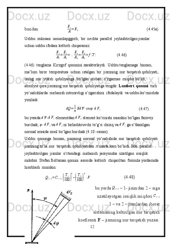 bundan                          E
1
A = E
0        (4.45a)
Ushbu  xulosani  umumlapggirib,  bir  nechta  parallel  joylashtirilgan jismlar 
uchun ushbu ifodani keltirib chiqaramiz:E1
A1
=	E2
A2
=…	En
An
=	E0
A0
=	f(T)
                (4.46)
(4.46)  tenglama  Kirxgof  qonunini xarakterlaydi.  Ushbu tenglamaga  binoan,  
ma lum  biror  temperatura  uchun  istalgan  bir  jismning  nur  tarqatish qobiliyati, 	
ʻ
uning  nur  yutish  qobiliyatiga  bo‘lgan  nisbati  o‘zgarmas  miqdor bo‘lib,  
absolyut qora jismning nur tarqatish  qobiliyatiga tengdir.  Lambert  qonuni   turli  
yo‘nalishlarda  nurlanish intensivligi o‘zgarishini  ifodalaydi  va ushbu ko‘rinishda 
yoziladi:
dQ = 1
π Ed Ψ ∙ cosφ ∙ d F
1   (4.47)
bu yerada 	
dΨ - d F
1  elementdan 	dF2  element ko‘rinishi mumkin bo‘lgan fazoviy 
burchak; 	
φ - 	dF1  va 	dF2  ni birlashtiruvchi to‘g‘ri chiziq va 	dF1   ga o‘tkazilgan 
normal orasida xosil bo‘lgan burchak (4.10 –rasim).
Ushbu  qonunga  binoan,  jismning  normal  yo‘nalishida  nur  tarqatish  qobiliyati 
jismning to‘la  nur  tarqatish  qobiliyatidan   π  marta kam bo‘ladi. Ikki  parallel  
joylashtirilgan  jismlar  o‘rtasidagi  nurlanish  jarayonsha  uzatilgan  issiqlik  
mikdori  Stefan Boltsman qonuni  asosida  keltirib  chiqariltan  formula yordamida 
hisoblash  mumkin:	
Q1−2=C1−2[(
T1	
100	)
4
−(
T2	
100	)
4
]∙F
                (4.48)
bu yerda  Q
1 − 2  – 1- jisimdan 2 – siga
uzatilayotgan issiqlik miqdori  C
1 − 2
1 – va 2 – jismlardan iborat 
sistemaning keltirilgan nur tarqatish
koefisenti  F –  jismning nur tarqatish yuzasi.
12 