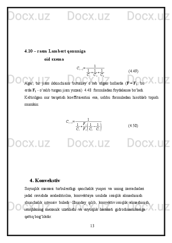 4.10 – rasm Lambert qonuniga
                 oid sxema
                                              C
1 − 2 = 1
1
C
1 + 1
C
2 + 1
C
0   (4.49)
Agar,  bir  jism  ikkinchisini  butunlay  o‘rab  olgan  hollarda  ( F = F
1 ,  bu 
erda  F
1  - o‘ralib turgan jism yuzasi)  4.48  formuladan foydalansa bo‘ladi.  
Keltirilgan  nur  tarqatish  koeffitsientini  esa,  ushbu  formuladan  hisoblab  topish 
mumkin:
                          C1−2=	1	
1
C1
+F1
F2(
1
C3
−	1
C1)             (4.50)
4. Konvekstiv
Suyuqlik  massasi  turbulentligi  qanchalik  yuqori  va  uning  zarrachalari 
jadal  ravishda  aralashtirilsa,  konvektsiya  usulida  issiqlik  almashinish 
shunchalik  intensiv  buladi.  Shunday  qilib,  konvektiv issiqlik  almashinish, 
issiqlikning  mexanik  uzatilishi  va  suyuqlik  harakati  gidrodinamikasiga 
qattiq bog‘likdir.
13 