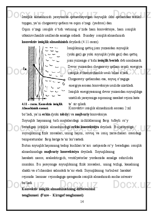 Issiqlik  almashinish  jarayonida  qatnashayotgan  suyuqlik  ikki  qatlamdan tashkil
topgan, ya ni chegaraviy qatlam va oqim o‘zagi  (yadrosi) dan.ʻ
Oqim  o‘zagi  issiqlik  o‘tish  vatining  o‘zida  ham  konvektsiya,  ham  issiqlik 
utkazuvchanlik usullarida amalga oshadi.  Bunday  issiqlik almashinish 
konvektiv issiqlik almashinish  deyiladi (4.11-rasm).
                                   Issiqlikning qattiq jism yuzasidan suyuqlik
                                             (yoki gaz) ga yoki suyuqlik (yoki gaz) dan qattiq
 jism yuzasiga o‘tishi  issiqlik berish  deb nomlanadi.
Devor yuzasidan chegaraviy qatlam orqali energiya
                                     issiqlik o‘tkazuvchanlik usuli bilan o‘tadi.
                                     Chegaraviy qatlamdan esa, suyuq o‘zagiga
                                           energiya asosan konveksiya usulida uzatiladi.
Issiqlik energiyasining devor yuzasidan suyuqlikga
                                                 uzatilish jarayoniga oqimning xarakat rejimi kata
4.11 – rasm. Konvektiv   issiqlik         ta’ sir qiladi.
Almashinish sxemsi.                           Konvektiv issiqlik almashinish asosan 2 xil 
bo‘ladi, ya’ni  erkin ( yoki  tabiiy ) va  majburiy  konveksiya.
Suyuqlik  hajmining  turli nuqtalaridagi  zichliklarning  farqi  tufayli  ro‘y  
beradigan  issiqlik  almashinishga  erkin konvektsiya  deyiladi.  Bu jarayonga 
suyuqlikning fizik  xossalari, uning  hajmi,  sovuq  va  issiq  zarrachalari  orasidagi
temperaturalar  farqi katga ta sir ko‘rsatadi.	
ʻ
Butun suyuqlik hajmining tashqi kuchlari ta siri  natijasida ro‘y  beradigan  issiqlik	
ʻ
almashinishga   majburiy  konvektsiya   deyiladi.  Suyuqlikning 
harakati  nasos,  aralashtirgich,  ventilyatorlar  yordamida  amalga  oshirilishi 
mumkin.  Bu  jarayonga  suyuqlikning  fizik  xossalari,  uning  tezligi,  kanalning 
shakli va o‘lchamlari salmokdi ta sir etadi. Suyuqlikning  turbulent  harakat  	
ʻ
rejimida  laminar  rejimdagiga qaraganda issiqlik almashinish ancha intensiv 
bo‘ladi.
Konvektiv issiqlik almashinishning differentsial 
tenglamasi  (Fure -  Kirxgof tenglamasi)
14 