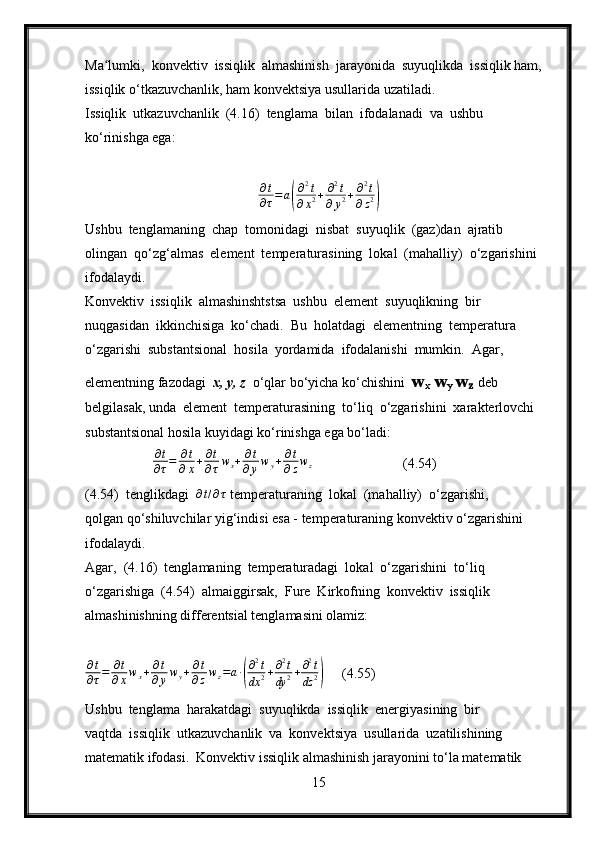 Ma lumki,  konvektiv  issiqlik  almashinish  jarayonida  suyuqlikda  issiqlik ham, ʻ
issiqlik o‘tkazuvchanlik, ham konvektsiya usullarida uzatiladi.
Issiqlik  utkazuvchanlik  (4.16)  tenglama  bilan  ifodalanadi  va  ushbu 
ko‘rinishga ega:	
∂t
∂τ=	a(
∂2t	
∂x2+	∂2t	
∂y2+∂2t	
∂z2)
Ushbu  tenglamaning  chap  tomonidagi  nisbat  suyuqlik  (gaz)dan  ajratib 
olingan  qo‘zg‘almas  element  temperaturasining  lokal  (mahalliy)  o‘zgarishini 
ifodalaydi.
Konvektiv  issiqlik  almashinshtstsa  ushbu  element  suyuqlikning  bir 
nuqgasidan  ikkinchisiga  ko‘chadi.  Bu  holatdagi  elementning  temperatura 
o‘zgarishi  substantsional  hosila  yordamida  ifodalanishi  mumkin.  Agar,  
elementning fazodagi   x, y, z   o‘qlar bo‘yicha ko‘chishini   w
x  w
y  w
z   deb 
belgilasak, unda  element  temperaturasining  to‘liq  o‘zgarishini  xarakterlovchi  
substantsional hosila kuyidagi ko‘rinishga ega bo‘ladi:
                ∂ t
∂ τ = ∂ t
∂ x + ∂ t
∂ τ w
x + ∂ t
∂ y w
y + ∂ t
∂ z w
z
                     (4.54)
(4.54)  tenglikdagi   ∂ t / ∂ τ
 temperaturaning  lokal  (mahalliy)  o‘zgarishi, 
qolgan qo‘shiluvchilar yig‘indisi esa - temperaturaning konvektiv o‘zgarishini 
ifodalaydi.
Agar,  (4.16)  tenglamaning  temperaturadagi  lokal  o‘zgarishini  to‘liq 
o‘zgarishiga  (4.54)  almaiggirsak,  Fure  Kirkofning  konvektiv  issiqlik 
almashinishning differentsial tenglamasini olamiz:
∂ t
∂ τ = ∂ t
∂ x w
x + ∂ t
∂ y w
y + ∂ t
∂ z w
z = a ∙	
( ∂ 2
t
dx 2 + ∂ 2
t
dy 2 + ∂ 2
t
dz 2	)      (4.55)
Ushbu  tenglama  harakatdagi  suyuqlikda  issiqlik  energiyasining  bir 
vaqtda  issiqlik  utkazuvchanlik  va  konvektsiya  usullarida  uzatilishining  
matematik ifodasi.  Konvektiv issiqlik almashinish jarayonini to‘la matematik 
15 