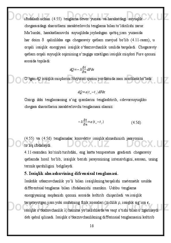 ifodalash uchun  (4.55)  tenglama devor  yuzasi  va harakatdagi  suyuqlik 
chegarasidagi sharoitlarni xarakterlovchi tenglama bilan to‘ldirilishi zarur.
Ma lumki,  harakatlanuvchi  suyuqlikda joylashgan  qattiq jism  yuzasida ʻ
har  doim   δ    qalinlikka  ega  chegaraviy  qatlam  mavjud  bo‘lib  (4.11-rasm),  u 
orqali  issiqlik  energiyasi  issiqlik o‘tkazuvchanlik  usulida tarqaladi.  Chegaraviy 
qatlam orqali suyuqlik oqimining o‘zagiga uzatilgan issiqlik miqdori Fure qonuni 
asosida topiladi:
                                              dQ = − λ ∂ t
∂ n dFdτ
O‘tgan 	
dQ   issiqlik miqdorini Nuyuton qonini yordamida xam xisoblasa bo‘ladi.
                           
dQ = a	
( t
w − t
f	) dFdτ
Oxirgi  ikki  tenglamaning  o‘ng  qismlarini  tenglashtirib,  «devorsuyuqlik» 
chegara sharoitlarini xarakterlovchi tenglamani olamiz:	
−	λ∂t
∂n=a(tw−tf)
                         (4.56)
(4.55)  va  (4.56)  tenglamalar  konvektiv  issiqlik almashinish  jarayonini 
to‘liq ifodalaydi.
4.11-rasmdan  ko‘rinib.turibdiki,  eng  katta temperatura  gradienti  chegaraviy  
qatlamda  hosil  bo‘lib,  issiqlik  berish  jarayonining  intensivligini, asosan,  uning 
termik qarshiligini  belgilaydi.
5. Issiqlik almashuvining difrensisal tenglamasi.
Issikdik  utkazuvchanlik  yo‘li  bilan  issiqlikning tarqalishi  matematik  usulda 
differentsial tenglama  bilan  ifodalanishi  mumkin.  Ushbu  tenglama  
energiyaning  saqdanish  qonuni  asosida  keltirib  chiqariladi  va issiqlik 
tarqatayotgan jism yoki muhitning fizik xossalari (zichlik  ρ , issiqlik sig‘imi  c , 
issiqlik o‘tkazuvchanlik  λ ) hamma yo‘nalishlarda va vaqt o‘tishi bilan o‘zgarmaydi
deb qabul qilinadi. Issiqlik o‘tkazuvchanlikning differinsial tenglamasini keltirib 
16 