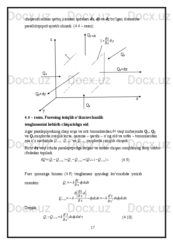chiqarish uchun qattiq jismdan qirralari  dx, dy  va   dz  bo‘lgan elementar 
parallelepiped ajratib olinadi. (4.4 – rasm).
4.4 – rasm. Furening issiqlik o‘tkazuvchanlik
tenglamasini keltirib chiqarishga oid .
Agar paralapipedning chap orqa va osti tomonlaridan  ∂ t
  vaqt mobaynida   Q
x  , Q
y   
va  Q
z  miqdorda issiqlik kirsa, qarama – qarshi – o‘ng old va ustki – tomonlaridan 
esa o‘z navbatida  Q
x + dx ,   Q
y + dy ,   va   Q
z + dz ,   miqdorda issiqlik chiqadi.
Biror  d ??????  vaqt ichida paralapepedga kirgan va undan chiqan issiqlikning farqi ushbu
ifodadan topiladi.
                dQ	=(Qx−	Qx+dx)+(Qy−	Qy+dy)+(Q¿¿z−Qz+dz)¿              (4.9)
Fure  qonuniga  binoan  (4.9)  tenglamani  quyidagi  ko‘rinishda  yozish 
mumkin:                        Q
x = − λ ∂ t
∂ x dydzdτ	
Qx+dx=−	λ
∂(
∂t
∂xd)	
∂x	−	dydzdτ	=−	λ∂2t	
∂x2dxdydzdτ
Demak,
                 Q
x − Q
x + dx = λ ∂ 2
t
∂ x 2 dxdydzd τ
                                   (4.10)
17z
yQ
x x Q
z+dz
1 + ∂ t
∂ x ∂ y
Q
y
Q
x +dx
x
Q
zQ
y +dy 