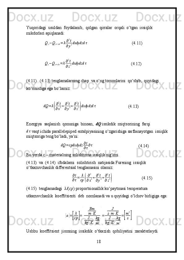 Yuqoridagi  usuldan  foydalanib,  qolgan  qirralar  orqali  o‘tgan  issiqlik 
mikdorlari apiqlanadi :
Q
y − Q
y + dx = λ ∂ 2
t
∂ y 2 dxdydzd τ
                                     (4.11)   
               Qz−Qz+dx=	λ∂2t	
∂z2dxdydzd	τ                                      (4.12)
(4.11)...(4.13) tenglamalarning chap  va o‘ng tomonlarini  qo‘shib,  quyidagi 
ko‘rinishga ega bo‘lamiz:
               dQ = λ	
( ∂ 2
t
∂ x 2 + ∂ 2
t
∂ y 2 + ∂ 2
t
∂ z 2	) dxdydzd τ
                           (4.13)
Energiya  saqlanish  qonuniga  binoan,   dQ  issikdik  miqtsorining  farqi 
d τ
 vaqt ichida parallelepiped entalpiyasining o‘zgarishiga sarflanayotgan  issiqlik 
miqtsoriga teng bo‘ladi, ya ni:	
ʻ
                             dQ = cpdxdydz ∂ t
∂ τ ∂ τ
                                      (4.14)
Bu yerda c – materialning solishtirma issiqlik sig‘imi.
(4.13)  va  (4.14)  ifodalarni  solishtirish  natijasida Furening  issiqlik 
o‘tkazuvchanlik differentsial tenglamasini olamiz:
                                     
∂t
∂τ=	λ
cp	(
∂2	
∂x2+	∂2t	
∂y2+∂2t	
∂z2)                          (4.15)
(4.15)  tenglamadagi   λ /( cp ) proportsionallik ko‘paytmasi temperatura 
utkazuvchanlik  koeffitsienti  deb  nomlanadi va u quyidagi o‘lchov birligiga ega:	
[
a	] =	[ λ
cp	] =	
[ Bm
m ∙ K
J
kg ∙ K ∙ kg
m 3	] = J
s ∙ m ∙ K
J
kg ∙ K ∙ kg
m 3 =	
[ m 2
s	]
Ushbu  koeffitsient  jismning  issikdik  o‘tkazish  qobiliyatini  xarakterlaydi.
18 