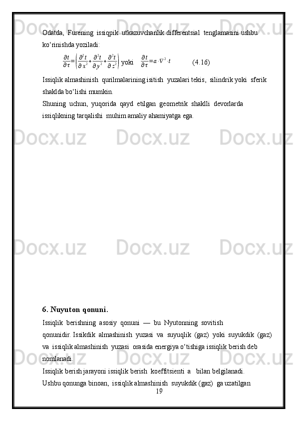 Odatda,  Furening  issiqpik  utkazuvchanlik differentsial  tenglamasini ushbu 
ko‘rinishda yoziladi:
          ∂ t
∂ τ =( ∂ 2
t
∂ x 2 + ∂ 2
t
∂ y 2 + ∂ 2
t
∂ z 2	)  yoki     ∂ t
∂ τ = a ∙ ∇ 2
∙ t
            (4.16)
Issiqlik almashinish  qurilmalarining isitish  yuzalari tekis,  silindrik yoki  sferik 
shaklda bo‘lishi mumkin.
Shuning  uchun,  yuqorida  qayd  etilgan  geometrik  shaklli  devorlarda  
issiqlikning tarqalishi  muhim amaliy ahamiyatga ega.
6. Nuyuton qonuni.
Issiqlik  berishning  asosiy  qonuni  —  bu  Nyutonning  sovitish 
qonunidir. Issikdik  almashinish  yuzasi  va  suyuqlik  (gaz)  yoki  suyukdik  (gaz)  
va  issiqlik almashinish  yuzasi  orasida energiya o‘tishiga issiqlik berish deb  
nomlanadi.
Issiqlik berish jarayoni issiqlik berish  koeffitsienti  a   bilan belgilanadi.
Ushbu qonunga binoan,  issiqlik almashinish  suyukdik (gaz)  ga uzatilgan 
19 