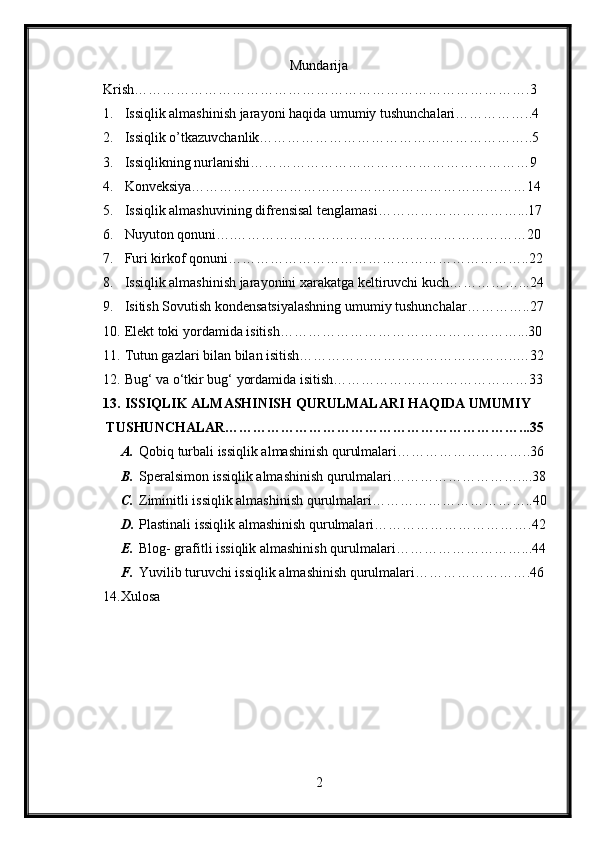 Mundarija
Krish………………………………………………………………………….3
1.  Issiqlik almashinish jarayoni haqida umumiy tushunchalari……………..4
2.  Issiqlik o’tkazuvchanlik…………………………………………………..5
3.  Issiqlikning nurlanishi……………………………………………………9
4.  Konveksiya………………………………………………………………14
5.  Issiqlik almashuvining difrensisal tenglamasi…………………………...17
6.  Nuyuton qonuni….………………………………………………………20
7.  Furi kirkof qonuni………………………………………………………..22
8.  Issiqlik almashinish jarayonini xarakatga keltiruvchi kuch……………...24
9.  Isitish Sovutish kondensatsiyalashning umumiy tushunchalar…………..27
10.  Elekt toki yordamida isitish……………………………………………...30
11.  Tutun gazlari bilan bilan isitish………………………………………..…32
12.  Bug‘ va o‘tkir bug‘ yordamida isitish……………………………………33
13.  ISSIQLIK ALMASHINISH QURULMALARI HAQIDA UMUMIY 
TUSHUNCHALAR………………………………………………………...35
A. Qobiq turbali issiqlik almashinish qurulmalari………………………..36
B. Speralsimon issiqlik almashinish qurulmalari………………………....38
C. Ziminitli issiqlik almashinish qurulmalari……………………………..40
D. Plastinali issiqlik almashinish qurulmalari…………………………….42
E. Blog- grafitli issiqlik almashinish qurulmalari………………………...44
F. Yuvilib turuvchi issiqlik almashinish qurulmalari…………………….46
14. Xulosa
2 