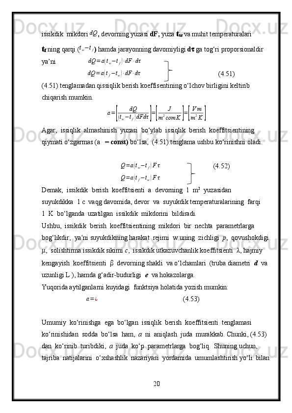 issikdik  mikdori dQ ,  devorning yuzasi  dF,  yuza  t
w   va muhit temperaturalari 
t
f  ning qarqi ( t
w − t
f
)  hamda jarayonning davomiyligi  d ??????   ga tog‘ri proporsionaldir 
ya’ni                    dQ = a	
( t
w − t
f	) ∙ dF ∙ dτ
                           	
dQ	=	a(tf−tw)∙dF	∙dτ (4.51)
(4.51) tenglamadan qissiqlik berish koeffisentining o‘lchov birligini keltirib 
chiqarish mumkin.
a =	
[ dQ(
t
w − t
f	) dFdτ	] =	[ J
m 2
com K	] =	[ V m
m 2
K	]
Agar,  issiqlik  almashinish  yuzasi  bo‘ylab  issiqlik  berish  koeffitsientining 
qiymati o‘zgarmas (a   =  const)  bo‘lsa,  (4.51) tenglama ushbu ko‘rinishni oladi:
                                       
                                              	
Q=a(tw−	tf)F	τ                                (4.52)
                                              	
Q=a(tf−	tw)F	τ
Demak,  issikdik  berish  koeffitsienti  a  devorning  1  m 2
  yuzasidan 
suyukdikka  1 c  vaqg davomida, devor  va  suyukdik temperaturalarining  farqi 
1  K  bo‘lganda  uzatilgan  issikdik  mikdorini  bildiradi.
Ushbu,  issikdik  berish  koeffitsientining  mikdori  bir  nechta  parametrlarga  
bog‘likdir,  ya ni suyukdikning harakat  rejimi  w uning  zichligi  	
ʻ p ,  qovushokdigi 
μ ,  solishtirma issikdik sikimi  c ,  issikdik utkazuvchanlik koeffitsienti   λ , hajmiy 
kengayish  koeffitsienti   β   devorning shakli  va o‘lchamlari  (truba diametri   d   va 
uzunligi L ), hamda g‘adir-budurligi   e   va hokazolarga.
Yuqorida aytilganlarni kuyidagi  funktsiya holatida yozish mumkin:
                           a = ¿
(4.53)
Umumiy  ko‘rinishga  ega  bo‘lgan  issiqlik  berish  koeffitsienti  tenglamasi  
ko‘rinishidan  sodda  bo‘lsa  ham,   a   ni  aniqlash  juda  murakkab. Chunki, (4.53)  
dan  ko‘rinib  turibdiki,   a   juda  ko‘p  parametrlarga  bog‘liq.  Shuning uchun,  
tajriba  natijalarini  o‘xshashlik  nazariyasi  yordamida  umumlashtirish yo‘li  bilan
20 