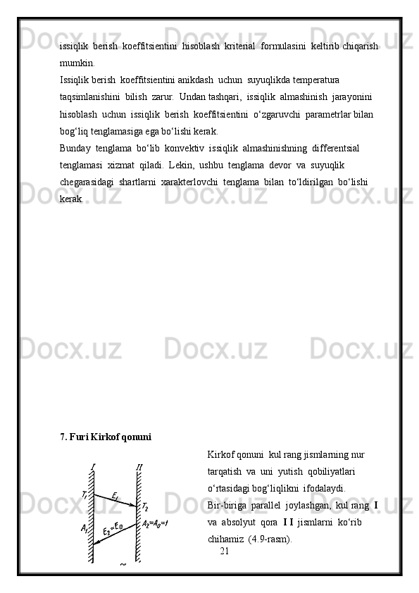 issiqlik  berish  koeffitsientini  hisoblash  kriterial  formulasini  keltirib chiqarish  
mumkin.
Issiqlik berish  koeffitsientini anikdash  uchun  suyuqlikda temperatura 
taqsimlanishini  bilish  zarur.  Undan tashqari,  issiqlik  almashinish  jarayonini  
hisoblash  uchun  issiqlik  berish  koeffitsientini  o‘zgaruvchi  parametrlar bilan 
bog‘liq tenglamasiga ega bo‘lishi kerak.
Bunday  tenglama  bo‘lib  konvektiv  issiqlik  almashinishning  differentsial  
tenglamasi  xizmat  qiladi.  Lekin,  ushbu  tenglama  devor  va  suyuqlik 
chegarasidagi  shartlarni  xarakterlovchi  tenglama  bilan  to‘ldirilgan  bo‘lishi 
kerak.
7. Furi Kirkof qonuni
Kirkof qonuni  kul rang jismlarning nur  
tarqatish  va  uni  yutish  qobiliyatlari 
o‘rtasidagi bog‘liqlikni  ifodalaydi.
Bir-biriga  parallel  joylashgan,  kul rang   I   
va  absolyut  qora   I I   jismlarni  ko‘rib 
chihamiz  (4.9-rasm).
21 