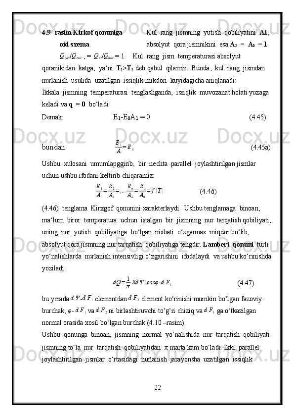 4.9- rasim Kirkof qonuniga            Kul  rang  jismning  yutish  qobiliyatini   A1 ,  
oid sxema .           absolyut  qora jiemnikini  esa  A
2   =  A
0   = 1    Qqay
/	Qnur   , =  	Qut /Qnur  = 1     Kul  rang  jism  temperaturasi absolyut 
qoranikidan  katga,  ya ni  
ʻ T
1 >T
2  deb qabul  qilamiz.  Bunda,  kul  rang  jismdan 
nurlanish  usulida  uzatilgan  issiqlik mikdori  kuyidagicha aniqlanadi:
Ikkala  jismning  temperaturasi  tenglashganda,  issiqlik  muvozanat holati yuzaga 
keladi va  q    = 0   bo‘ladi.
Demak: E
1 -E
0 A
1  = 0        (4.45)
bundan                          E
1
A = E
0        (4.45a)
Ushbu  xulosani  umumlapggirib,  bir  nechta  parallel  joylashtirilgan jismlar 
uchun ushbu ifodani keltirib chiqaramiz:
E
1
A
1 = E
2
A
2 = … E
n
A
n = E
0
A
0 = f	
( T	)
                (4.46)
(4.46)  tenglama  Kirxgof  qonunini xarakterlaydi.  Ushbu tenglamaga  binoan,  
ma lum  biror  temperatura  uchun  istalgan  bir  jismning  nur  tarqatish qobiliyati, 	
ʻ
uning  nur  yutish  qobiliyatiga  bo‘lgan  nisbati  o‘zgarmas  miqdor bo‘lib,  
absolyut qora jismning nur tarqatish  qobiliyatiga tengdir.  Lambert  qonuni   turli  
yo‘nalishlarda  nurlanish intensivligi o‘zgarishini  ifodalaydi  va ushbu ko‘rinishda 
yoziladi:
dQ = 1
π Ed Ψ ∙ cosφ ∙ d F
1   (4.47)
bu yerada 	
dΨ -	dF1  elementdan 	dF2  element ko‘rinishi mumkin bo‘lgan fazoviy 
burchak;  φ
- 	
dF1  va 	dF2  ni birlashtiruvchi to‘g‘ri chiziq va  d F
1   ga o‘tkazilgan 
normal orasida xosil bo‘lgan burchak (4.10 –rasim).
Ushbu  qonunga  binoan,  jismning  normal  yo‘nalishida  nur  tarqatish  qobiliyati 
jismning to‘la  nur  tarqatish  qobiliyatidan   π  marta kam bo‘ladi. Ikki  parallel  
joylashtirilgan  jismlar  o‘rtasidagi  nurlanish  jarayonsha  uzatilgan  issiqlik  
22 