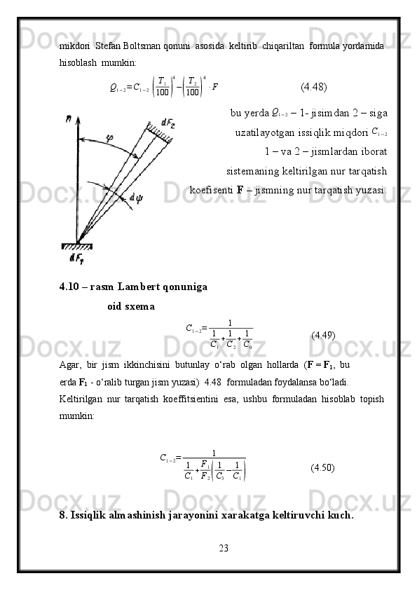 mikdori  Stefan Boltsman qonuni  asosida  keltirib  chiqariltan  formula yordamida 
hisoblash  mumkin:
Q
1 − 2 = C
1 − 2[( T
1
100	) 4
−	( T
2
100	) 4]
∙ F
                (4.48)
bu yerda 	
Q1−2  – 1- jisimdan 2 – siga
uzatilayotgan issiqlik miqdori 	
C1−2
1 – va 2 – jismlardan iborat 
sistemaning keltirilgan nur tarqatish
koefisenti  F –  jismning nur tarqatish yuzasi.
4.10 – rasm Lambert qonuniga
                 oid sxema
                                              C
1 − 2 = 1
1
C
1 + 1
C
2 + 1
C
0   (4.49)
Agar,  bir  jism  ikkinchisini  butunlay  o‘rab  olgan  hollarda  ( F = F
1 ,  bu 
erda  F
1  - o‘ralib turgan jism yuzasi)  4.48  formuladan foydalansa bo‘ladi.  
Keltirilgan  nur  tarqatish  koeffitsientini  esa,  ushbu  formuladan  hisoblab  topish 
mumkin:
                           C
1 − 2 = 1
1
C
1 + F
1
F
2	
( 1
C
3 − 1
C
1	)             (4.50)
8. Issiqlik almashinish jarayonini xarakatga keltiruvchi kuch.
23 