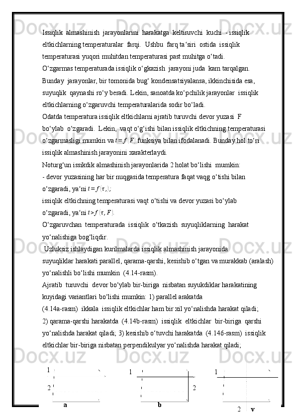 Issiqlik  almashinish  jarayonlarini  harakatga  keltiruvchi  kuchi  - issiqlik  
eltkichlarning temperaturalar  farqi.  Ushbu  farq ta siri  ostida  issiqlik ʻ
temperaturasi yuqori muhitdan temperaturasi past muhitga o‘tadi.
O‘zgarmas temperaturada issiqlik o‘gkazish  jarayoni juda  kam tarqalgan. 
Bunday  jarayonlar, bir tomonida bug‘ kondensatsiyalansa, ikkinchisida esa, 
suyuqlik  qaynashi ro‘y beradi. Lekin, sanoatda ko‘pchilik jarayonlar  issiqlik 
eltkichlarning o‘zgaruvchi temperaturalarida sodir bo‘ladi.
Odatda temperatura issiqlik eltkichlarni ajratib turuvchi devor yuzasi  F  
bo‘ylab  o‘zgaradi.  Lekin,  vaqt o‘g‘ishi bilan issiqlik eltkichning temperaturasi 
o‘zgarmasligi mumkin va 	
t=	f(F)  funksiya bilan ifodalanadi. Bunday hol to‘ri 
issiqlik almashinish jarayonini xarakterlaydi.
Noturg‘un issikdik almashinish jarayonlarida 2 holat bo‘lishi  mumkin:
- devor yuzasining har bir nuqgasida temperatura faqat vaqg o‘tishi bilan 
o‘zgaradi, ya ni 	
ʻ t = f	( τ ,	) ;
issiqlik eltkichning temperaturasi vaqt o‘tishi va devor yuzasi bo‘ylab 
o‘zgaradi, ya ni 	
ʻ t > f	( τ , F	) .
O‘zgaruvchan  temperaturada  issiqlik  o‘tkazish  suyuqliklarning  harakat 
yo‘nalishiga bog‘liqdir.
  Uzluksiz ishlaydigan kurilmalarda issiqlik almashinish jarayonida 
suyuqliklar harakati parallel, qarama-qarshi, kesishib o‘tgan va murakkab (aralash)
yo‘nalishli bo‘lishi mumkin  (4.14-rasm).
Ajratib  turuvchi  devor bo‘ylab bir-biriga  nisbatan suyukdiklar harakatining  
kuyidagi variantlari bo‘lishi mumkin: 1) parallel arakatda 
(4.14a-rasm)  ikkala  issiqlik eltkichlar ham bir xil yo‘nalishda harakat qiladi; 
2) qarama-qarshi harakatda  (4.14b-rasm)  issiqlik  eltkichlar  bir-biriga  qarshi 
yo‘nalishda harakat qiladi; 3) kesishib o‘tuvchi harakatda  (4.146-rasm)  issiqlik 
eltkichlar bir-biriga nisbatan perpendikulyar yo‘nalishda harakat qiladi;
241
1 1
2 2
2a b
v 