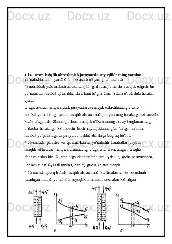 4.14 –rasm Issiqlik almashinish jarayonida suyuqliklarning xarakat 
yo‘nalishlari.  a – parallel; b – kesishib o‘tgan; g, d – aralash.
4) murakkab yoki aralash harakatda (4.14g, d-rasm) birinchi  issiqlik eltgich  bir  
yo‘nalishda harakat qilsa, ikkinchisi ham to‘g‘ri, ham teskari o‘nalishda harakat 
qiladi.
O‘zgaruvchan temperaturali jarayonlarda issiqlik eltkichlarning o‘zaro
xarakat yo‘nalishiga qarab, issiqlik almashinish jarayonining harakatga keltiruvchi 
kuchi o‘zgaradi.  Shuning uchun,  issiqlik o‘tkazishning asosiy tenglamasidagi  
o‘rtacha  harakatga  keltiruvchi  kuch  suyuqliklarning bir-biriga  nisbatan 
harakat yo‘palishiga va jarayonni tashkil etilishiga bog‘liq bo‘ladi.
4.15-rasmda  parallel  va  qarama-karshi  yo‘nalishli  harakatlar  paytida 
issiqlik  eltkichlar  temperaturalarining  o‘zgarishi  tasvirlangan. Issiqlik 
elitkichlardan biri   G
1  sovutilganda temperaturasi   t
1  dan   t
2  gacha pasaymoqda, 
ikkinchisi esa  G
2  isitilganda  t
2  dan   t
2   gacha ko‘tarilmoqda.
4.16-rasmda qobiq trubali issiqlik almashinish kurilmalarida tez-tez uchrab  
turadigan aralash yo‘nalishli suyuqliklar harakat sxemalari keltrilgan.
25 
