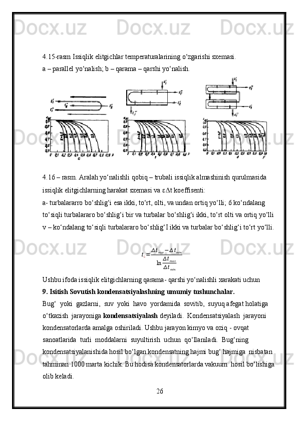 4.15-rasm Issiqlik elitgichlar temperaturalarining o‘zgarishi sxemasi.
a – parallel yo‘nalish; b – qarama – qarshi yo‘nalish.
4.16 – rasm. Aralah yo‘nalishli qobiq – trubali issiqlik almashinish qurulmasida 
issiqlik elitgichlarning harakat sxemasi va  ε∆ t koeffisenti:
a- turbalararro bo‘shlig‘i esa ikki, to‘rt, olti, va undan ortiq yo‘lli; 6 ko‘ndalang 
to‘siqli turbalararo bo‘shlig‘i bir va turbalar bo‘shlig‘i ikki, to‘rt olti va ortiq yo‘lli 
v – ko‘ndalang to‘siqli turbalararo bo‘shlig‘I ikki va turbalar bo‘shlig‘i to‘rt yo‘lli.
∆ t
¿ = ∆ t
max − ∆ t
min
ln ∆ t
max
∆ t
min
Ushbu ifoda issiqlik elitgichlarning qarama- qarshi yo‘nalishli xarakati uchun
9. Isitish Sovutish kondensatsiyalashning umumiy tushunchalar.
Bug‘  yoki  gazlarni,  suv  yoki  havo  yordamida  sovitib,  suyuq afegat holatiga 
o‘tkazish  jarayoniga  kondensatsiyalash  deyiladi.  Kondensatsiyalash  jarayoni  
kondensatorlarda amalga oshiriladi. Ushbu jarayon kimyo va oziq - ovqat 
sanoatlarida  turli  moddalarni  suyultirish  uchun  qo‘llaniladi.  Bug‘ning  
kondensatsiyalanishida hosil bo‘lgan kondensatning hajmi bug‘ hajmiga  nisbatan 
tahminan 1000 marta kichik. Bu hodisa kondensatorlarda vakuum  hosil bo‘lishiga 
olib keladi.
26 
