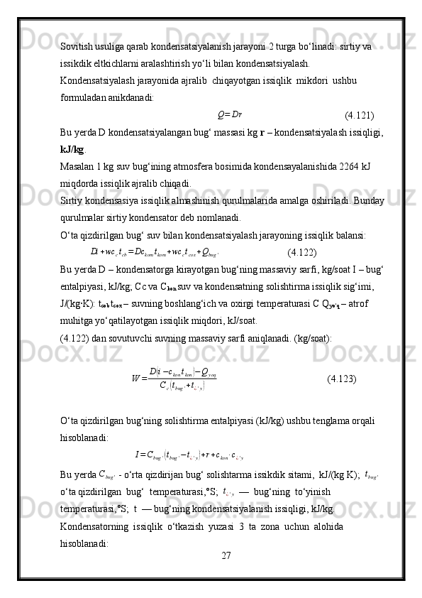 Sovitish usuliga qarab kondensatsiyalanish jarayoni 2 turga bo‘linadi: sirtiy va 
issikdik eltkichlarni aralashtirish yo‘li bilan kondensatsiyalash.
Kondensatsiyalash jarayonida ajralib  chiqayotgan issiqlik  mikdori  ushbu 
formuladan anikdanadi:
                                                        Q=	D	r                                          (4.121)
Bu yerda D kondensatsiyalangan bug‘ massasi kg  r –  kondensatsiyalash issiqligi,
kJ/kg .
Masalan 1 kg suv bug‘ining atmosfera bosimida kondensayalanishida 2264 kJ 
miqdorda issiqlik ajralib chiqadi.
Sirtiy kondensasiya issiqlik almashinish qurulmalarida amalga oshiriladi. Bunday 
qurulmalar sirtiy kondensator deb nomlanadi.
O‘ta qizdirilgan bug‘ suv bilan kondensatsiyalash jarayoning issiqlik balansi:
            	
Di	+wc	ctcb=	Dc	kom	tkom	+wc	ctcox	+Qbug	'                             (4.122)
Bu yerda D – kondensatorga kirayotgan bug‘ning massaviy sarfi, kg/soat I – bug‘ 
entalpiyasi, kJ/kg; Cc va C
kon  suv va kondensatning solishtirma issiqlik sig‘imi, 
J/(kg∙K): t
cob  t
cox  – suvning boshlang‘ich va oxirgi temperaturasi C Q
yo‘q  – atrof 
muhitga yo‘qatilayotgan issiqlik miqdori, kJ/soat.
(4.122) dan sovutuvchi suvning massaviy sarfi aniqlanadi. (kg/soat):
                              W = D	
( i − c
kon t
kon	) − Q
yoq
C
c	
( t
bug ' + t
¿ ' y	)                                         (4.123)
O‘ta qizdirilgan bug‘ning solishtirma entalpiyasi (kJ/kg) ushbu tenglama orqali 
hisoblanadi:
                                I = C
bug '	
( t
bug ' − t
¿ ' y	) + r + c
kon ∙ c
¿ ' y
Bu yerda 	
Cbug	'  - o‘rta qizdirijan bug‘ solishtarma issikdik sitami,  kJ/(kg K);  	tbug	'  
o‘ta qizdirilgan  bug‘  temperaturasi,°S;   t
¿ ' y   —  bug‘ning  to‘yinish  
temperaturasi,°S;  t  — bug‘ning kondensatsiyalanish issiqligi, kJ/kg.
Kondensatorning  issiqlik  o‘tkazish  yuzasi  3  ta  zona  uchun  alohida 
hisoblanadi:
27 