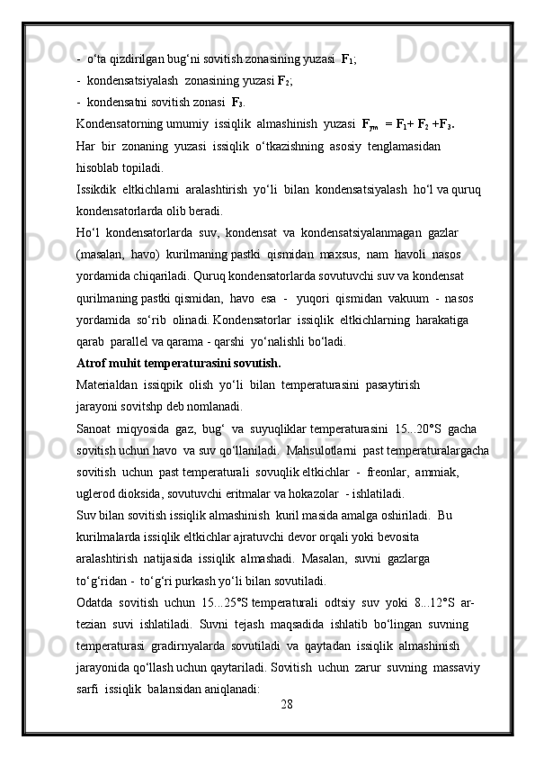 -  o‘ta qizdirilgan bug‘ni sovitish zonasining yuzasi   F
1 ;
-  kondensatsiyalash  zonasining yuzasi  F
2 ;
-  kondensatni sovitish zonasi   F
3 .
Kondensatorning umumiy  issiqlik  almashinish  yuzasi   F
ym   = F
1 + F
2  +F
3 . 
Har  bir  zonaning  yuzasi  issiqlik  o‘tkazishning  asosiy  tenglamasidan 
hisoblab topiladi.
Issikdik  eltkichlarni  aralashtirish  yo‘li  bilan  kondensatsiyalash  ho‘l va quruq 
kondensatorlarda olib beradi.
Ho‘l  kondensatorlarda  suv,  kondensat  va  kondensatsiyalanmagan  gazlar 
(masalan,  havo)  kurilmaning pastki  qismidan  maxsus,  nam  havoli  nasos  
yordamida chiqariladi. Quruq kondensatorlarda sovutuvchi suv va kondensat 
qurilmaning pastki qismidan,  havo  esa  -   yuqori  qismidan  vakuum  -  nasos  
yordamida  so‘rib  olinadi. Kondensatorlar  issiqlik  eltkichlarning  harakatiga  
qarab  parallel va qarama - qarshi  yo‘nalishli bo‘ladi.
Atrof muhit temperaturasini sovutish.
Materialdan  issiqpik  olish  yo‘li  bilan  temperaturasini  pasaytirish 
jarayoni sovitshp deb nomlanadi.
Sanoat  miqyosida  gaz,  bug‘  va  suyuqliklar temperaturasini  15...20°S  gacha 
sovitish uchun havo  va suv qo‘llaniladi.  Mahsulotlarni  past temperaturalargacha 
sovitish  uchun  past temperaturali  sovuqlik eltkichlar  -  freonlar,  ammiak, 
uglerod dioksida, sovutuvchi eritmalar va hokazolar  - ishlatiladi.
Suv bilan sovitish issiqlik almashinish  kuril masida amalga oshiriladi.  Bu 
kurilmalarda issiqlik eltkichlar ajratuvchi devor orqali yoki bevosita 
aralashtirish  natijasida  issiqlik  almashadi.  Masalan,  suvni  gazlarga 
to‘g‘ridan -  to‘g‘ri purkash yo‘li bilan sovutiladi.
Odatda  sovitish  uchun  15...25°S temperaturali  odtsiy  suv  yoki  8...12°S  ar- 
tezian  suvi  ishlatiladi.  Suvni  tejash  maqsadida  ishlatib  bo‘lingan  suvning 
temperaturasi  gradirnyalarda  sovutiladi  va  qaytadan  issiqlik  almashinish 
jarayonida qo‘llash uchun qaytariladi. Sovitish  uchun  zarur  suvning  massaviy  
sarfi  issiqlik  balansidan aniqlanadi:
28 