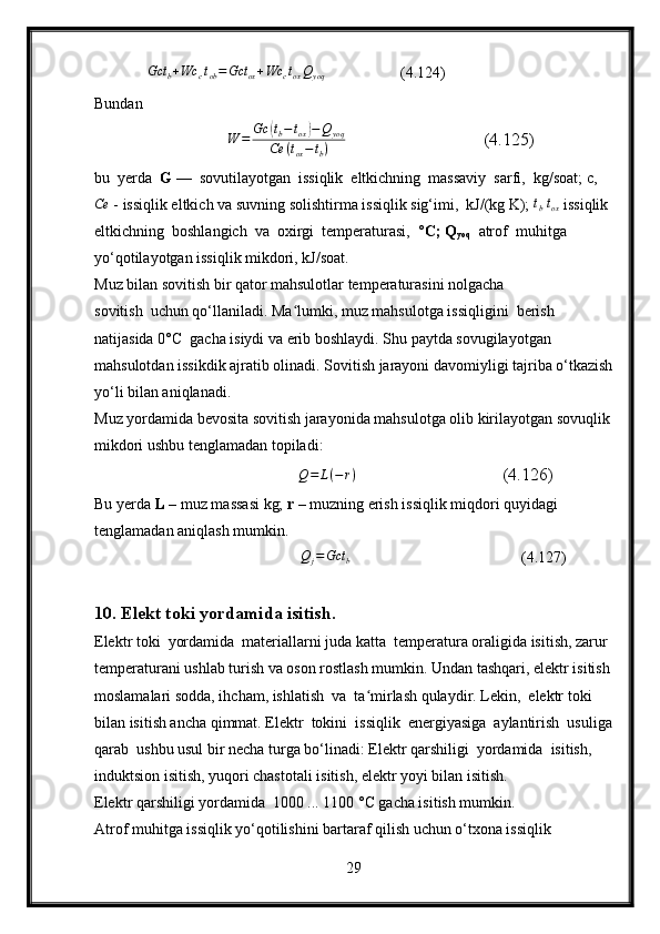             Gct	b+Wc	ctob=Gct	ox+Wc	ctoxQyoq                   (4.124)
Bundan 
                              	
W	=	Gc	(tb−tox)−Q	yoq	
Ce	(tox−tb)                                (4.125)
bu  yerda   G  —  sovutilayotgan  issiqlik  eltkichning  massaviy  sarfi,  kg/soat; c,	
Ce
 - issiqlik eltkich va suvning solishtirma issiqlik sig‘imi,  kJ/(kg K);  t
b   t
ox  issiqlik 
eltkichning  boshlangich  va  oxirgi  temperaturasi,  ° C; Q
yoq   atrof  muhitga 
yo‘qotilayotgan issiqlik mikdori, kJ/soat.
Muz bilan sovitish bir qator mahsulotlar temperaturasini nolgacha 
sovitish  uchun qo‘llaniladi. Ma lumki, muz mahsulotga issiqligini  berish 	
ʻ
natijasida 0°C  gacha isiydi va erib boshlaydi. Shu paytda sovugilayotgan 
mahsulotdan issikdik ajratib olinadi. Sovitish jarayoni davomiyligi tajriba o‘tkazish
yo‘li bilan aniqlanadi.
Muz yordamida bevosita sovitish jarayonida mahsulotga olib kirilayotgan sovuqlik
mikdori ushbu tenglamadan topiladi:
                                               Q = L ( − r )
                                 (4.126)
Bu yerda  L  – muz massasi kg;  r  – muzning erish issiqlik miqdori quyidagi 
tenglamadan aniqlash mumkin.
                                                     
Q	j=Gct	b                                             (4.127)
10. Elekt toki yordamida isitish.
Elektr toki  yordamida  materiallarni juda katta  temperatura oraligida isitish, zarur 
temperaturani ushlab turish va oson rostlash mumkin. Undan tashqari, elektr isitish
moslamalari sodda, ihcham, ishlatish  va  ta mirlash qulaydir. Lekin,  elektr toki  	
ʻ
bilan isitish ancha qimmat. Elektr  tokini  issiqlik  energiyasiga  aylantirish  usuliga
qarab  ushbu usul bir necha turga bo‘linadi: Elektr qarshiligi  yordamida  isitish,  
induktsion isitish, yuqori chastotali isitish, elektr yoyi bilan isitish.
Elektr qarshiligi yordamida  1000 ... 1100 °C gacha isitish mumkin.
Atrof muhitga issiqlik yo‘qotilishini bartaraf qilish uchun o‘txona issiqlik 
29 