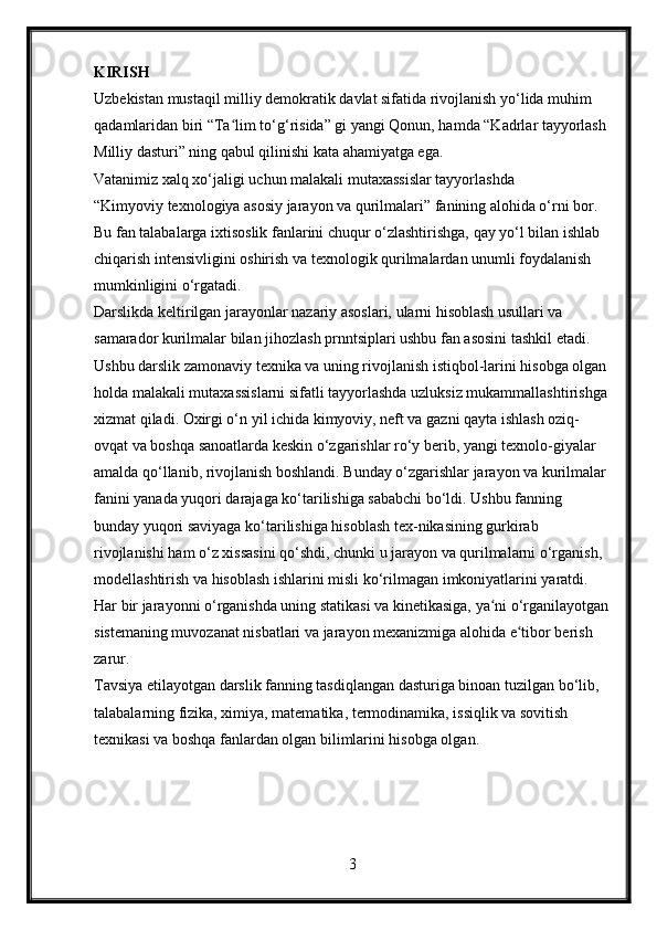 KIRISH
Uzbekistan mustaqil milliy demokratik davlat sifatida rivojlanish yo‘lida muhim 
qadamlaridan biri “Ta lim to‘g‘risida” gi yangi Qonun, hamda “Kadrlar tayyorlash ʻ
Milliy dasturi” ning qabul qilinishi kata ahamiyatga ega.
Vatanimiz xalq xo‘jaligi uchun malakali mutaxassislar tayyorlashda
“Kimyoviy texnologiya asosiy jarayon va qurilmalari” fanining alohida o‘rni bor.
Bu fan talabalarga ixtisoslik fanlarini chuqur o‘zlashtirishga, qay yo‘l bilan ishlab 
chiqarish intensivligini oshirish va texnologik qurilmalardan unumli foydalanish 
mumkinligini o‘rgatadi.
Darslikda keltirilgan jarayonlar nazariy asoslari, ularni hisoblash usullari va 
samarador kurilmalar bilan jihozlash prnntsiplari ushbu fan asosini tashkil etadi.
Ushbu darslik zamonaviy texnika va uning rivojlanish istiqbol-larini hisobga olgan
holda malakali mutaxassislarni sifatli tayyorlashda uzluksiz mukammallashtirishga
xizmat qiladi. Oxirgi o‘n yil ichida kimyoviy, neft va gazni qayta ishlash oziq-
ovqat va boshqa sanoatlarda keskin o‘zgarishlar ro‘y berib, yangi texnolo-giyalar 
amalda qo‘llanib, rivojlanish boshlandi. Bunday o‘zgarishlar jarayon va kurilmalar 
fanini yanada yuqori darajaga ko‘tarilishiga sababchi bo‘ldi. Ushbu fanning 
bunday yuqori saviyaga ko‘tarilishiga hisoblash tex-nikasining gurkirab 
rivojlanishi ham o‘z xissasini qo‘shdi, chunki u jarayon va qurilmalarni o‘rganish, 
modellashtirish va hisoblash ishlarini misli ko‘rilmagan imkoniyatlarini yaratdi.
Har bir jarayonni o‘rganishda uning statikasi va kinetikasiga, ya ni o‘rganilayotgan	
ʻ
sistemaning muvozanat nisbatlari va jarayon mexanizmiga alohida e tibor berish 	
ʻ
zarur.
Tavsiya etilayotgan darslik fanning tasdiqlangan dasturiga binoan tuzilgan bo‘lib, 
talabalarning fizika, ximiya, matematika, termodinamika, issiqlik va sovitish 
texnikasi va boshqa fanlardan olgan bilimlarini hisobga olgan.
3 