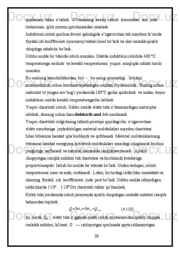 qoplamasi  bilan  o‘raladi.  O‘txonaning  asosiy  isitish  elementlari  sim  yoki 
lentasimon  qilib nixrom qotishmasidan yasaladi.
Induktsion isitish qurilma devori qalinligida o‘zgaruvchan tok maydoni ta sirida  ʻ
foydali ish koeffitsienti uyurmaviy toklari hosil bo‘ladi va ular issikdik ajralib 
chiqishga sababchi bo‘ladi.
Ushbu usulda bir tekisda isitish mumkin. Odatda induktsion isitishda 400 °C 
temperaturaga erishish  va kerakli temperaturani  yuqori  aniqliqda ushlab turish 
mumkin.
Bu usulning kamchiliklaridan. biri  -   bu uning qimmatligi.  Isitishni 
arzonlashtirish uchun kombinatsiyalashgan usuldan foydalaniladi.  Buning uchun 
mahsulot to‘yingan suv bug‘i yordamida 180°C gacha qizdiriladi  va undan  keyin 
induktsion usulda kerakli temperaturagacha isitiladi.
Yuqori chastotali isitish. Ushbu usulda elektr toki o‘tkazmaydigan materiplar 
isitiladi, shuning uchun ham  dielektrik usul  deb nomlanadi.
Yuqori chastotali isitgichning ishlash printsipi quyidagicha: o‘zgaruvchan 
elektr maydoniga  joylashtirilgan material molekulalari maydon chastotasi 
bilan tebranma harakat qila boshlaydi va qutblanadi. Material molekulalarining  
tebranma harakat energiyasi dielektrik molekulalari orasidagi ishqalanish kuchini  
yengishga  sarflanadi va material massasida issiqlikxaaylanadi.  Ajralib  
chiqayotgan issiqlik mikdori tok chastotasi va kuchlanish kvadratiga 
proportsionapdir. Isitish bu usulda bir tekisda bo‘ladi. Undan tashqari, isitish 
temperaturasi oson va anik, rostlanadi.  Lekin, bu turdagi isitkichlar murakkab va 
ularning  foydali  ish  koeffitsienti  juda  past bo‘ladi. Ushbu usulda ishlaydigan 
isitkichlarda 1∙10 6
... 1∙10 8
 Gts chastotali toklar qo‘llaniladi.
Elektr toki yordamida isitish jarayonida ajralib chiqadigan issikdik mikdori issiqlik
balansidan topiladi:
                                    	
Q+Gct	b=Gct	ox+Qyoq                   (4.118)
bu  yerda  Q
3   - elektr toki o‘gganda elektr isitish moslamasidan ajralib chiqqan  
issikdik mikdori, kJ/soat; G   — isitilayotgan qurilmada qayta ishlanayotgan  
30 