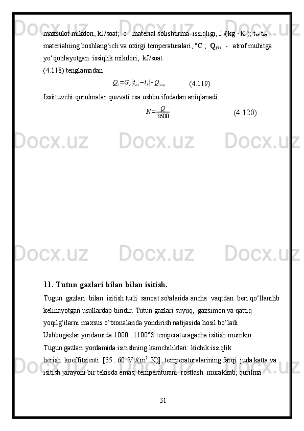 maxsulot mikdori, kJ/soat;  c - material solishtirma  issiqligi, J /(kg ∙ K ); t
ot   t
ox  —  
materialning boshlang‘ich va oxirgi temperaturalari, °C ;   Q
yoq   -   atrof muhitga  
yo‘qotilayotgan  issiqlik mikdori,  kJ/soat.
(4.118) tenglamadan
                                   Q
e = G
c( t
ox − t
b	) + Q
yoq              (4.119)
Issiituvchi qurulmalar quvvati esa ushbu ifodadan aniqlanadi:
                                                  
N	=	Q
3600                                (4.120)
11.  Tutun gazlari bilan bilan isitish.
Tugun  gazlari  bilan  isitish turli  sanoat so\alarida ancha  vaqtdan  beri qo‘llanilib 
kelinayotgan usullardap biridir. Tutun gazlari suyuq,  gazsimon va qattiq 
yoqilg‘ilarni maxsus o‘txonalarida yondirish natijasida hosil bo‘ladi. 
Ushbugazlar yordamida 1000...1100°S temperaturagacha isitish mumkin.
Tugun gazlari yordamida isitishning kamchiliklari: kichik issiqlik 
berish  koeffitsienti  [35...60  Vt/(m 2
  K)]; temperaturalarining farqi  juda katta va 
isitish jarayoni bir tekisda emas; temperaturani  rostlash  murakkab; qurilma 
31 