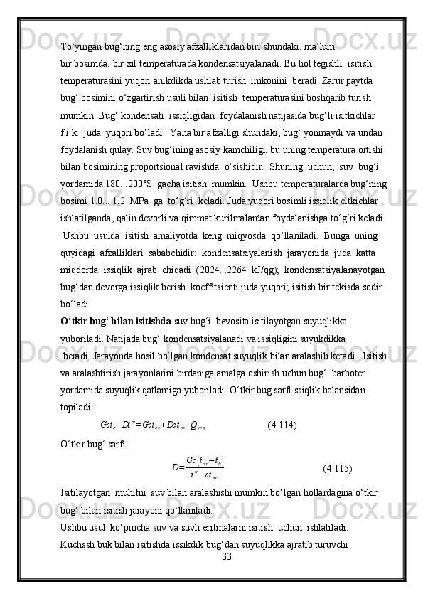 To‘yingan bug‘ning eng asosiy afzalliklaridan biri shundaki, ma lum ʻ
bir bosimda, bir xil temperaturada kondensatsiyalanadi. Bu hol tegishli  isitish 
temperaturasini yuqori anikdikda ushlab turish  imkonini  beradi. Zarur paytda 
bug‘ bosimini o‘zgartirish usuli bilan  isitish  temperaturasini boshqarib turish 
mumkin. Bug‘ kondensati  issiqligidan  foydalanish natijasida bug‘li isitkichlar 
f.i.k.  juda  yuqori bo‘ladi.  Yana bir afzalligi shundaki, bug‘ yonmaydi va undan 
foydalanish qulay. Suv bug‘ining asosiy kamchiligi, bu uning temperatura ortishi  
bilan bosimining proportsional ravishda  o‘sishidir.  Shuning  uchun,  suv  bug‘i  
yordamida 180...200°S  gacha isitish  mumkin.  Ushbu temperaturalarda bug‘ning 
bosimi 1.0... 1,2  MPa  ga  to‘g‘ri  keladi. Juda yuqori bosimli issiqlik eltkichlar 
ishlatilganda, qalin devorli va qimmat kurilmalardan foydalanishga to‘g‘ri keladi.
  Ushbu  usulda  isitish  amaliyotda  keng  miqyosda  qo‘llaniladi.  Bunga  uning 
quyidagi  afzalliklari  sababchidir:  kondensatsiyalanish  jarayonida  juda  katta 
miqdorda  issiqlik  ajrab  chiqadi  (2024...2264  kJ/qg);  kondensatsiyalanayotgan 
bug‘dan devorga issiqlik berish  koeffitsienti juda yuqori; isitish bir tekisda sodir 
bo‘ladi.
O‘tkir bug‘ bilan isitishda  suv bug‘i  bevosita isitilayotgan suyuqlikka 
yuboriladi. Natijada bug‘ kondensatsiyalanadi va issiqligini suyukdikka
 beradi. Jarayonda hosil bo‘lgan kondensat suyuqlik bilan aralashib ketadi.  Isitish 
va aralashtirish jarayonlarini birdapiga amalga oshirish uchun bug‘  barboter 
yordamida suyuqlik qatlamiga yuboriladi. O‘tkir bug sarfi ssiqlik balansidan 
topiladi:
               Gct
b + Di m
= Gct
ox + Dct
ox + Q
yoq                        (4.114)
O‘tkir bug‘ sarfi:
                                        D = Gc	
( t
ox − t
b	)
i ii
− ct
nx                                     (4.115)
Isitilayotgan  muhitni  suv bilan aralashishi mumkin bo‘lgan hollardagina o‘tkir 
bug‘ bilan isitish jarayoni qo‘llaniladi.
Ushbu usul  ko‘pincha suv va suvli eritmalarni isitish  uchun  ishlatiladi.
Kuchssh buk bilan isitishda issikdik bug‘dan suyuqlikka ajratib turuvchi 
33 