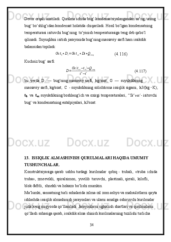 Devor orqali uzatiladi. Qurilma ichida bug‘ kondensatsiyalangandan so‘ng, uning 
bug‘ bo‘shlig‘idan kondensat holatida chiqariladi. Hosil bo‘lgan kondensatning 
temperaturasi isituvchi bug‘ning  to‘yinish temperaturasiga teng deb qabo‘l 
qilinadi. Suyuqlikni isitish jarayonida bug‘ning massaviy sarfi ham issikdik 
balansidan topiladi:
                           Gc	tb+D1=Gc	tox+Di	+Qnuq                   (4.116)
Kuchsiz bug‘ sarfi:
                                     D = Gc	
( t
ox − t
b	) + Q
yoq
i ii
− i i                                        (4.117)
bu  yerda  D   —  bug‘ning massaviy sarfi,  kg/soat;  G  —  suyukdikning  
massaviy sarfi, kg/soat;  C  - suyukdikning solishtirma issiqlik sigami,  kJ/(kg ∙ K);
t
b    va   t
ox  suyukdikning boshlang‘ich va oxirgi temperaturalari,  “S i ii
va i i
- isituvchi 
bug‘ va kondensatning entalpiyalari, kJ/soat.
13.  ISSIQLIK ALMASHINISH QURULMALARI HAQIDA UMUMIY 
TUSHUNCHALAR.
Konstruktsiyasiga qarab  ushbu turdagi  kurilmalar  qobiq -  trubali,  «truba  ichida 
truba»,  zmeevikli,  spiralsimon,  yuvilib  turuvchi,  plastinali, qirrali,  kilofli,  
blok-fafitli,  shnekli va hokazo bo‘lishi mumkin.
Ma lumki, sanoatning turli sohalarida xilma-xil xom ashyo va mahsulotlarni qayta 	
ʻ
ishlashda issiqlik almashinish jarayonlari va ularni amalga oshiruvchi kurilmalar  
juda keng miqyosda qo‘llaniladi. Jarayonlarni ugkazish shartlari va qurilmalarni  
qo‘llash sohasiga qarab, issikdik alma shinish kurilmalarning tuzilishi turlicha 
34 