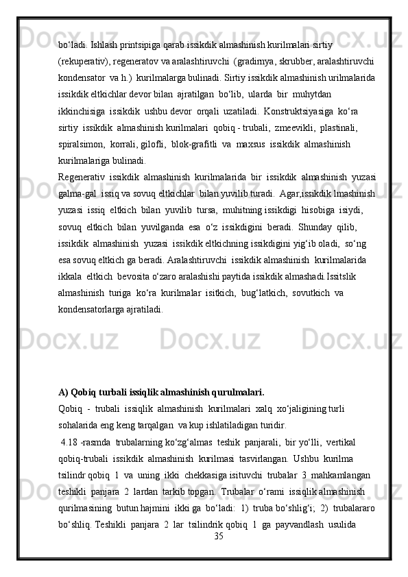 bo‘ladi. Ishlash printsipiga qarab issikdik almashinish kurilmalari sirtiy 
(rekuperativ), regeneratov va aralashtiruvchi  (gradirnya, skrubber, aralashtiruvchi 
kondensator  va h.)  kurilmalarga bulinadi. Sirtiy issikdik almashinish urilmalarida 
issikdik eltkichlar devor bilan  ajratilgan  bo‘lib,  ularda  bir  muhytdan  
ikkinchisiga  issikdik  ushbu devor  orqali  uzatiladi.  Konstruktsiyasiga  ko‘ra  
sirtiy  issikdik  almashinish kurilmalari  qobiq - trubali,  zmeevikli,  plastinali,  
spiralsimon,  korrali, gilofli,  blok-grafitli  va  maxsus  issikdik  almashinish  
kurilmalariga bulinadi.
Regenerativ  issikdik  almashinish  kurilmalarida  bir  issikdik  almashinish  yuzasi 
galma-gal  issiq va sovuq eltkichlar  bilan yuvilib turadi.  Agar,issikdik lmashinish 
yuzasi  issiq  eltkich  bilan  yuvilib  tursa,  muhitning issikdigi  hisobiga  isiydi,  
sovuq  eltkich  bilan  yuvilganda  esa  o‘z  issikdigini  beradi.  Shunday  qilib,  
issikdik  almashinish  yuzasi  issikdik eltkichning issikdigini yig‘ib oladi,  so‘ng 
esa sovuq eltkich ga beradi. Aralashtiruvchi  issikdik almashinish  kurilmalarida  
ikkala  eltkich  bevosita o‘zaro aralashishi paytida issikdik almashadi.Issitslik  
almashinish  turiga  ko‘ra  kurilmalar  isitkich,  bug‘latkich,  sovutkich  va 
kondensatorlarga ajratiladi.
A) Qobiq turbali issiqlik almashinish qurulmalari.
Qobiq  -  trubali  issiqlik  almashinish  kurilmalari  xalq  xo‘jaligining turli 
sohalarida eng keng tarqalgan  va kup ishlatiladigan turidir.
  4.18 -rasmda  trubalarning ko‘zg‘almas  teshik  panjarali,  bir yo‘lli,  vertikal  
qobiq-trubali  issikdik  almashinish  kurilmasi  tasvirlangan.  Ushbu  kurilma  
tsilindr qobiq  1  va  uning  ikki  chekkasiga isituvchi  trubalar  3  mahkamlangan 
teshikli  panjara  2  lardan  tarkib topgan.  Trubalar  o‘rami  issiqlik almashinish  
qurilmasining  butun hajmini  ikki ga  bo‘ladi:  1)  truba bo‘shlig‘i;  2)  trubalararo 
bo‘shliq. Teshikli  panjara  2  lar  tsilindrik qobiq  1  ga  payvandlash  usulida 
35