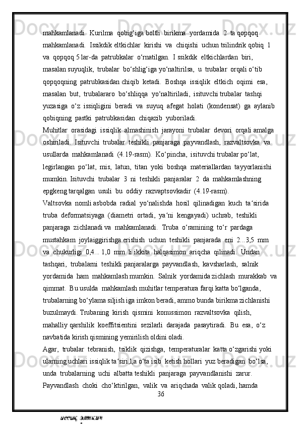 mahkamlanadi.  Kurilma  qobig‘iga boltli  birikma  yordamida  2  ta qopqoq  
mahkamlanadi.  Issikdik eltkichlar  kirishi  va  chiqishi  uchun tsilindrik qobiq  1  
va  qopqoq 5 lar-da  patrubkalar  o‘rnatilgan.  I s sikdik  eltkichlardan  biri,  
masalan suyuqlik,  trubalar  bo‘shlig‘iga yo‘naltirilsa,  u  trubalar  orqali o‘tib  
qopqoqning  patrubkasidan chiqib  ketadi.  Boshqa  issiqlik  eltkich  oqimi  esa,  
masalan  but,  trubalararo  bo‘shliqqa  yo‘naltiriladi,  isituvchi trubalar  tashqi  
yuzasiga  o‘z  issiqligini  beradi  va  suyuq  afegat  holati  (kondensat)  ga  aylanib  
qobiqning  pastki  patrubkasidan  chiqazib  yuboriladi.
Muhitlar  orasidagi  issiqlik  almashinish  jarayoni  trubalar  devori  orqali amalga  
oshiriladi.  Isituvchi  trubalar  teshikli  panjaraga  payvandlash,  razvaltsovka  va 
usullarda  mahkamlanadi  (4.19-rasm).  Ko‘pincha,  isituvchi trubalar po‘lat,  
legirlangan  po‘lat,  mis,  latun,  titan  yoki  boshqa  materiallardan  tayyorlanishi  
mumkin. Isituvchi  trubalar  3  ni  teshikli  panjaralar  2  da  mahkamlashning 
epgkeng tarqalgan  usuli  bu  oddiy  razvaptsovkadir  (4.19-rasm).
Valtsovka  nomli asbobda  radial  yo‘nalishda  hosil  qilinadigan  kuch  ta sirida  ʻ
truba  deformatsiyaga  (diametri  ortadi,  ya ni  kengayadi)  uchrab,  teshikli  	
ʻ
panjaraga  zichlanadi va  mahkamlanadi.  Truba  o‘ramining  to‘r  pardaga  
mustahkam  joylaiggirishga erishish  uchun  teshikli  panjarada  eni  2...3,5  mm  
va  chukurligi  0,4... 1,0  mm  li ikkita  halqasimon  ariqcha  qilinadi.  Undan  
tashqari,  trubalarni  teshikli panjaralarga  payvandlash,  kavsharlash,  salnik  
yordamida  ham  mahkamlash mumkin.  Salnik  yordamida zichlash  murakkab  va
qimmat.  Bu usulda  mahkamlash muhitlar temperatura farqi katta bo‘lganda,  
trubalarning bo‘ylama siljish iga imkon beradi, ammo bunda birikma zichlanishi 
buzulmaydi. Trubaning  kirish  qismini  konussimon  razvaltsovka  qilish,  
mahalliy qarshilik  koeffitsientini  sezilarli  darajada  pasaytiradi.  Bu  esa,  o‘z  
navbatida kirish qismining yemirilish oldini oladi.
Agar,  trubalar  tebranish,  tsiklik  qizishga,  temperaturalar  katta o‘zgarishi yoki 
ularning uchlari issiqlik ta siri,l,a o‘ta isib  ketish hollari  yuz beradigan  bo‘lsa,  	
ʻ
unda  trubalarning  uchi  albatta teshikli  panjaraga  payvandlanishi  zarur.  
Payvandlash  choki  cho‘ktirilgan,  valik  va  ariqchada  valik qoladi, hamda 
36 