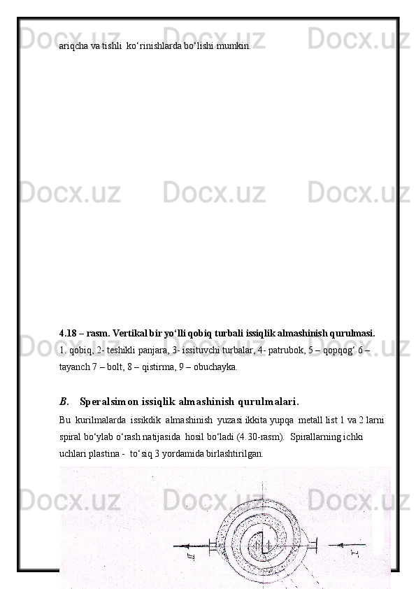 ariqcha va tishli  ko‘rinishlarda bo‘lishi mumkin.
4.18 – rasm. Vertikal bir yo‘lli qobiq turbali issiqlik almashinish qurulmasi.
1. qobiq, 2- teshikli panjara, 3- issituvchi turbalar, 4- patrubok, 5 – qopqog‘ 6 – 
tayanch 7 – bolt, 8 – qistirma, 9 – obuchayka.
B. Speralsimon issiqlik almashinish qurulmalari.
Bu  kurilmalarda  issikdik  almashinish  yuzasi ikkita yupqa  metall list 1 va 2 larni
spiral bo‘ylab o‘rash natijasida  hosil bo‘ladi (4.30-rasm).  Spirallarning ichki 
uchlari plastina -  to‘siq 3 yordamida birlashtirilgan.
37 