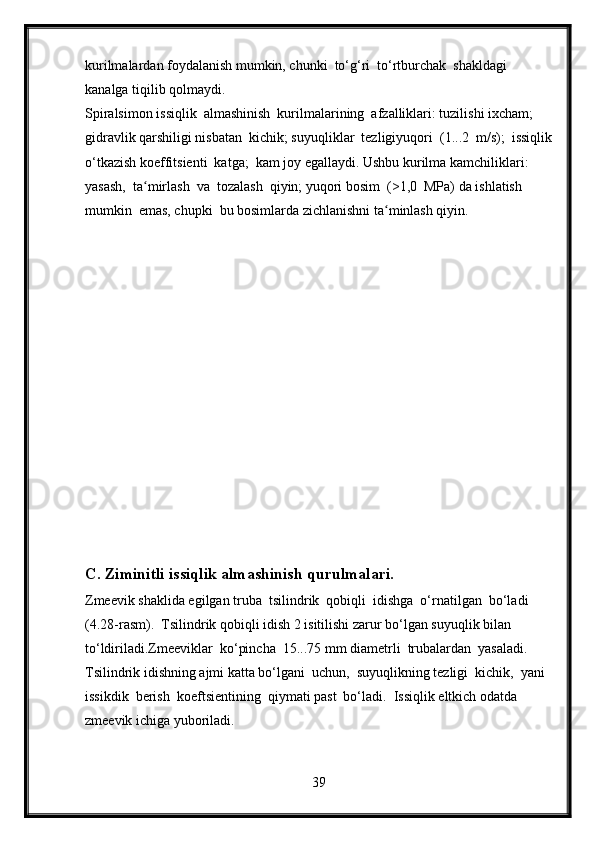 kurilmalardan foydalanish mumkin, chunki  to‘g‘ri  to‘rtburchak  shakldagi 
kanalga tiqilib qolmaydi.
Spiralsimon issiqlik  almashinish  kurilmalarining  afzalliklari: tuzilishi ixcham; 
gidravlik qarshiligi nisbatan  kichik; suyuqliklar  tezligiyuqori  (1...2  m/s);  issiqlik
o‘tkazish koeffitsienti  katga;  kam joy egallaydi. Ushbu kurilma kamchiliklari:  
yasash,  ta mirlash  va  tozalash  qiyin; yuqori bosim  (>1,0  MPa) da ishlatish  ʻ
mumkin  emas, chupki  bu bosimlarda zichlanishni ta minlash qiyin.	
ʻ
C. Ziminitli issiqlik almashinish qurulmalari.
Zmeevik shaklida egilgan truba  tsilindrik  qobiqli  idishga  o‘rnatilgan  bo‘ladi  
(4.28-rasm).  Tsilindrik qobiqli idish 2 isitilishi zarur bo‘lgan suyuqlik bilan 
to‘ldiriladi.Zmeeviklar  ko‘pincha  15...75 mm diametrli  trubalardan  yasaladi.  
Tsilindrik idishning ajmi katta bo‘lgani  uchun,  suyuqlikning tezligi  kichik,  yani  
issikdik  berish  koeftsientining  qiymati past  bo‘ladi.  Issiqlik eltkich odatda 
zmeevik ichiga yuboriladi. 
39 