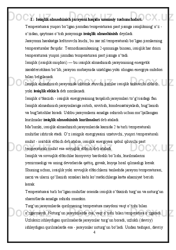1. Issiqlik almashinish jarayoni haqida umumiy tushunchalari.
Temperaturasi yuqori bo‘lgan jismdan temperaturasi past jismga issiqlikning' o‘z - 
o‘zidan, qaytmas o‘tish jarayoniga  issiqlik almashinish  deyiladi.
Jarayonni harakatga keltiruvchi kuchi, bu xar xil temperaturali bo‘lgan jismlarning 
temperaturalar farqidir. Termodinamikaning 2-qonuniga binoan, issiqlik har doim 
temperaturasi yuqori jismdan temperaturasi past jismga o‘tadi.
Issiqlik (issiqlik miqdori) — bu issiqlik almashinish jarayonining energetik 
xarakteristikasi bo‘lib, jarayon mobaynida uzatilgan yoki olingan energiya mikdori
bilan belgilanadi.
Issiqlik almashinish jarayonida ishtirok etuvchi jismlar issiqlik tashuvchi eltkich 
yoki  issiqlik eltkich   deb nomlanadi.
Issiqlik o‘tkazish - issiqlik energiyasining tarqalish jarayonlari to‘g‘risidagi fan.
Issiqlik almashinish jarayonlariga isitish, sovitish, kondensatsiyalash, bug‘lanish 
va bug‘latishlar kiradi. Ushbu jarayonlarni amalga oshirish uchun mo‘ljallangan 
kurilmalar  issiqlik almashinish  kurilmalari  deb ataladi.
Ma lumki, issiqlik almashinish jarayonlarida kamida 2 ta turli temperaturali ʻ
muhitlar ishtirok etadi. O‘z issiqpik energiyasini uzatuvchi, yuqori temperaturali 
muhit -  issitslik eltkich  deb atalsa, issiqlik energiyasi   qabul qiluvchi past 
temperaturali muhit esa -sovuqlik eltkich  deb ataladi.
Issiqlik va sovuqlik eltkichlar kimyoviy bardoshli bo‘lishi, kurilmalarini 
yemirmasligi va uning devorlarida qattiq, govak, kuyqa hosil qilmasligi kerak. 
Shuning uchun, issiqlik yoki sovuqlik eltkichlarni tanlashda jarayon temperaturasi, 
narxi va ularni qo‘llanish soxalari kabi ko‘rsatkichlarga katta ahamiyat berish 
kerak.
Temperaturasi turli bo‘lgan muhitlar orasida issiqlik o‘tkazish turg‘un va noturg‘un
sharoitlarda amalga oshishi mumkin.
Turg‘un jarayonlarda qurilmaning temperatura maydoni vaqt o‘tishi bilan 
o‘zgarmaydi. Noturg‘un jarayonlarda esa, vaqt o‘tishi bilan temperatura o‘zgaradi. 
Uzluksiz ishlaydigan qurilmalarda jarayonlar turg‘un boradi, uzlukli (davriy) 
ishlaydigan qurilmalarda esa - jarayonlar noturg‘un bo‘ladi. Undan tashqari, davriy
4 