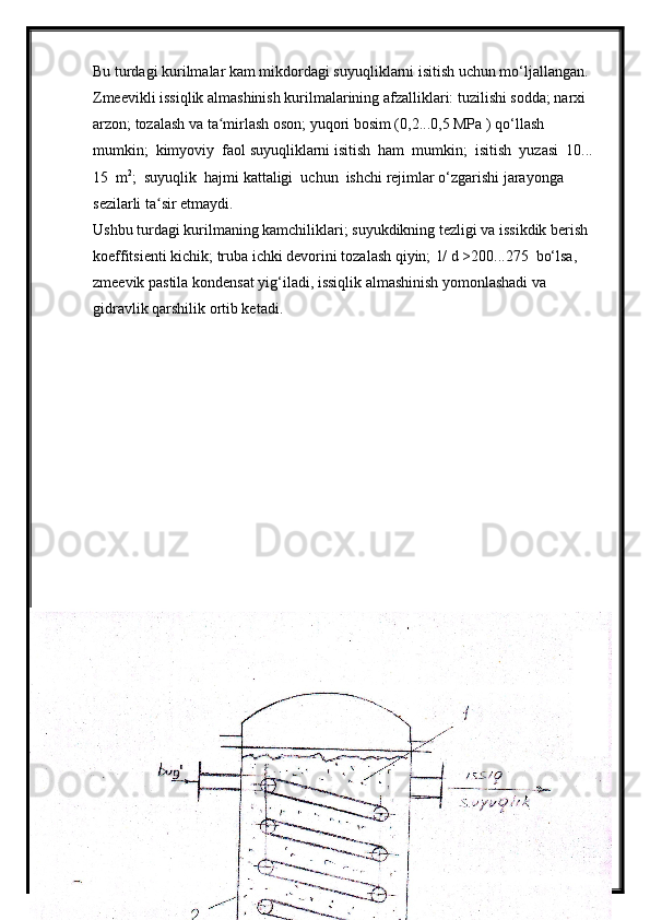 Bu turdagi kurilmalar kam mikdordagi suyuqliklarni isitish uchun mo‘ljallangan. 
Zmeevikli issiqlik almashinish kurilmalarining afzalliklari: tuzilishi sodda; narxi 
arzon; tozalash va ta mirlash oson; yuqori bosim (0,2...0,5 MPa ) qo‘llash  ʻ
mumkin;  kimyoviy  faol suyuqliklarni isitish  ham  mumkin;  isitish  yuzasi  10... 
15  m 2
;  suyuqlik  hajmi kattaligi  uchun  ishchi rejimlar o‘zgarishi jarayonga 
sezilarli ta sir etmaydi.	
ʻ
Ushbu turdagi kurilmaning kamchiliklari; suyukdikning tezligi va issikdik berish  
koeffitsienti kichik; truba ichki devorini tozalash qiyin;  l/ d >200...275  bo‘lsa,  
zmeevik pastila kondensat yig‘iladi, issiqlik almashinish yomonlashadi va 
gidravlik qarshilik ortib ketadi.
40 