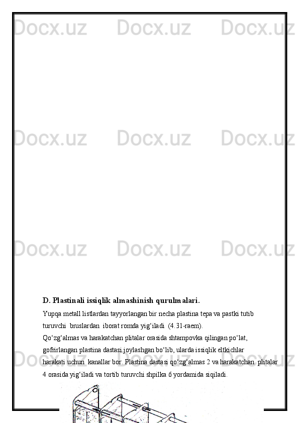 D. Plastinali issiqlik almashinish qurulmalari.
Yupqa metall listlardan tayyorlangan bir necha plastina tepa va pastki tutib 
turuvchi  bruslardan  iborat romda yig‘iladi  (4.31-raem).
Qo‘zg‘almas va harakatchan plitalar orasida shtampovka qilingan po‘lat,
gofrirlangan plastina dastasi joylashgan bo‘lib, ularda issiqlik eltkichlar 
harakati uchun  kanallar bor. Plastina dastasi qo‘zg‘almas 2 va harakatchan  plitalar
4 orasida yig‘iladi va tortib turuvchi shpilka 6 yordamida siqiladi.
41 