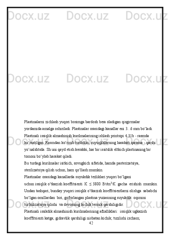 Plastinalarni zichlash yuqori bosimga bardosh bera oladigan qisgirmalar 
yordamida amalga oshiriladi. Plastinalar orasidagi kanallar eni 3...6 mm bo‘ladi.
Plastinali issiqlik almashinish kurilmalarining ishlash printsipi 4.31b - rasmda  
ko‘rsatilgan. Rasmdan ko‘rinib turibdiki, suyuqliklarning harakati qarama - qarshi  
yo‘nalshtsda. Sh uni qayd etish kerakki, har bir issitslik eltkich plastinaning bir 
tomoni bo‘ylab harakat qiladi.
Bu turdagi kurilmalar isitkich, sovugkich sifatida, hamda pasterizatsiya, 
sterilizatsiya qilish uchun, ham qo‘llash mumkin.
Plastinalar orasidagi kanallarda suyukdik tezliklari yuqori bo‘lgani 
uchun issiqlik o‘tkazish koeffitsienti  K  ≤ 3800  Bt/m 2
∙K  gacha  erishish  mumkin.
Undan tashqari, bunday yuqori issiqlik o‘tkazish koeffitsientlarni olishga  sababchi
bo‘lgan omillardan  biri, gofrirlangan plastina yuzasining suyukdik  oqimini 
turbulizatsiya qilishi  va devorning kichik termik qarshiligidir.
Plastinali issikdik almashinish kurilmalarining afzalliklari:  issiqlik ugkazish 
koeffitsienti katga; gidravlik qarshiligi nisbatan kichik; tuzilishi ixcham; 
42 