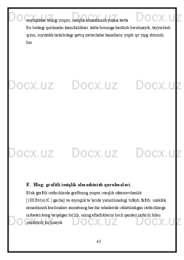 suyuqliklar tezligi yuqori; issiqlik almashinish yuzasi katta.
Bu turdagi qurilmalar kamchiliklari: katta bosimga bardosh berolmaydi; tayyorlash
qiyin; suyukdik tarkibidagi qattiq zarrachalar kanallarni yopib qo‘yipg ehtimoli 
bor.
E.  Blog- grafitli issiqlik almashinish qurulmalari.
Blok grafitli isitkichlarda grafitning yuqori issiqlik utkazuvchanlik  
[100 Bt/(m K ) gacha] va suyuqlik ta sirida yemirilmasligi tufayli fafitli  issikdik  ʻ
almashinish kurilmalari sanoatning barcha sohalarida ishlatiladigan isitkichlarga  
nisbatan keng tarqalgan bo‘lib, uning afzalliklarini hech qanday isitkich bilan 
solishtirib bo‘lmaydi.
43 