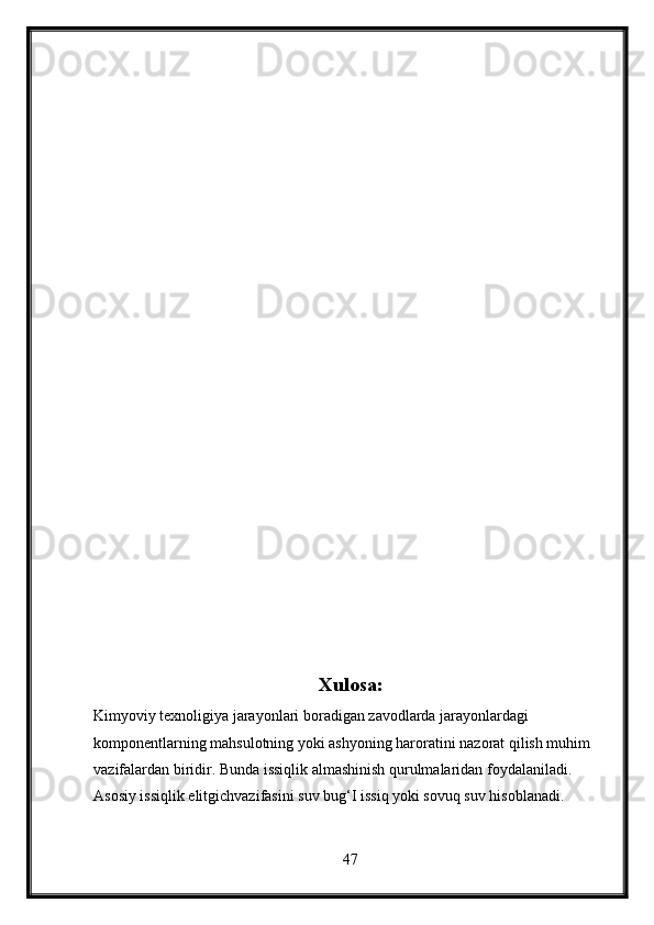 Xulosa:
Kimyoviy texnoligiya jarayonlari boradigan zavodlarda jarayonlardagi 
komponentlarning mahsulotning yoki ashyoning haroratini nazorat qilish muhim 
vazifalardan biridir. Bunda issiqlik almashinish qurulmalaridan foydalaniladi.
Asosiy issiqlik elitgichvazifasini suv bug‘I issiq yoki sovuq suv hisoblanadi.
47 