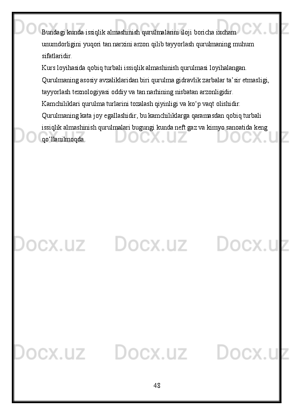 Bundagi kunda issiqlik almashinish qurulmalarini iloji boricha ixcham 
unumdorligini yuqori tan narxini arzon qilib tayyorlash qurulmaning muhum 
sifatlaridir.
Kurs loyihasida qobiq turbali issiqlik almashinish qurulmasi loyihalangan. 
Qurulmaning asosiy avzaliklaridan biri qurulma gidravlik zarbalar ta’sir etmasligi, 
tayyorlash texnologiyasi oddiy va tan narhining nisbatan arzonligidir. 
Kamchiliklari qurulma turlarini tozalash qiyinligi va ko‘p vaqt olishidir. 
Qurulmaning kata joy egallashidir, bu kamchiliklarga qaramasdan qobiq turbali 
issiqlik almashinish qurulmalari bugungi kunda neft gaz va kimyo sanoatida keng 
qo‘llanilmoqda.  
48 