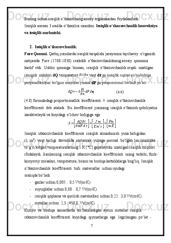 Buning uchun issiqlik o‘tkazishning asosiy teglamasidan foydalaniladi.
Issiqlik asosan 3 usulda o‘tkazilisi mumkin.  Issiqlik o‘tkazuvchanlik konveksiya 
va issiqlik nurlanishi.
2. Issiqlik o’tkazuvchanlik.
Fure Qonuni.  Qattiq jisimlarda issiqlik tarqalishi jarayonini tajribaviy  o‘rganish  
natijasida  Fure  (1768-1830)  issikdik  o‘tkazuvchanlikning asosiy  qonunini  
kashf  etdi.  Ushbu  qonunga  binoan,  issiqlik  o‘tkazuvchanlik orqali  uzatilgan  
issiqpik  mikdori  dQ  temperature ∂t/∂n   vaqt  d ??????  ga issiqlik oqimi yo‘nalishiga 
perpendikulyar bo‘lgan maydon yuzasi  dF  ga proporsional bo‘ladi ya’ni:
          dQ = − λ ∂ t
∂ n dF d
??????                  (4.8)           
(4.8) formuladagi proportsionallik  koeffitsienti  	
λ   issiqlik o‘tkazuvchanlik 
koeffitsienti  deb  ataladi.  Bu  koeffitsient  jismning  issiqlik o‘tkazish qobiliyatini 
xarakterlaydi va kuyidagi o‘lchov birligiga ega:	
[
λ	] =	[ dQ ∂ t
∂ tdF d τ	] =	[ J m
K m 3
c	] =	[ Vm
m K	]
Issiqlik  utkazuvchanlik  koeffitsienti  issiqlik  almashinish  yuza birligidan  
(1  m 2
)  vaqt  birligi  davomida  izotermik  yuzaga  normal  bo‘lgan 1m uzunlikka 
to‘g‘ri kelgan temperaturalarning 1 K (°C) gapasayishi uzatilgan issiqlik miqdori 
ifodalaydi. Jismlarning  issiqlik  utkazuvchanlik  koeffitsienti  uning  tarkibi, fizik-
kimyoviy xossalari, temperatura, bosim va boshqa kattaliklarga bog‘liq. Issiqlik  
o‘tkazuvchanlik  koeffitsienti  turli  materiallar  uchun uyidagi 
oraliqda bo‘ladi:
- gazlar uchun 0,005…0,5 Vt/(m∙K):
- suyuqliklar uchun 0,08…0,7 Vt/(m∙K):
- issiqlik qoplama va qurilish materiallari uchun 0,22...3,0 Vt/(m∙K):
- metallar uchun  2,3...458,0  Vt/(m∙K).
Kimyo  va  boshqa  sanoatlarda  ko‘llaniladigan  ayrim  metallar  issiqlik 
utkazuvchanlik  koeffitsienti  kuyidagi  qiymatlarga  ega:  legirlangan  po‘lat  -
7 