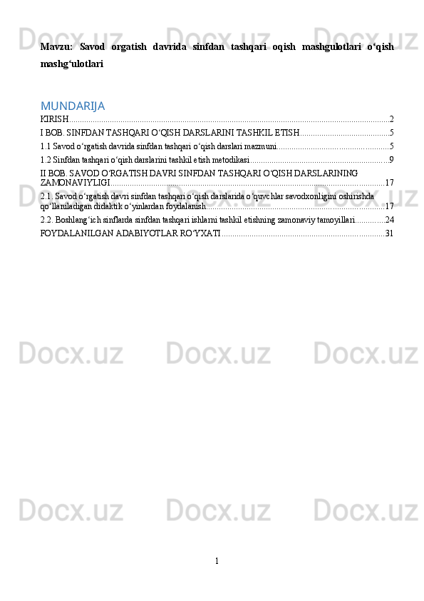 Mavzu :   Savod   orgatish   davrida   sinfdan   tashqari   oqish   mashgulotlari   o ʻ qish
mashg ʻ ulotlari  
MUNDARIJA
KIRISH ...................................................................................................................................................... 2
I BOB. SINFDAN TASHQARI O QISH DARSLARINI TASHKIL ETISHʻ .......................................... 5
1.1 Savod o rgatish davrida sinfdan tashqari o qish darslari mazmuni	
ʻ ʻ .................................................... 5
1.2 Sinfdan tashqari o qish darslarini tashkil etish metodikasi	
ʻ ................................................................. 9
II BOB. SAVOD O RGATISH DAVRI SINFDAN TASHQARI O QISH DARSLARINING 	
ʻ ʻ
ZAMONAVIYLIGI ................................................................................................................................ 17
2.1. Savod o rgatish davri sinfdan tashqari o qish darslarida o quvchlar savodxonligini oshirishda 	
ʻ ʻ ʻ
qo llaniladigan didaktik o yinlardan foydalanish	
ʻ ʻ ................................................................................... 17
2.2. Boshlang ich sinflarda sinfdan tashqari ishlarni tashkil etishning zamonaviy tamoyillari	
ʻ .............. 24
FOYDALANILGAN ADABIYOTLAR RO YXATI	
ʻ ............................................................................ 31
1 